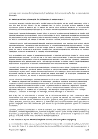 Propos sur les Big Data 17/35
voyons pas encore beaucoup de résultats probants. Il faudrait sans doute un second souffle. C’est un enjeu majeur de
démocratie.
35 - Big Data, statistiques et infographie : les chiffres disent-ils toujours la vérité ?
Une opinion largement répandue veut que les données parlent d’elles-mêmes, que leur simple présentation suffise et
nous évite ainsi de longs discours. Ceci est totalement faux, les chiffres ne parlent vraiment qu’après un long
interrogatoire pendant le lequel on leur fait décliner leur identité, où on vérifie tous les détails, où l’on recoupe les
informations, où l’on traque les contradictions, où l’on compare avec des résultats obtenus en d’autres occasions, etc. …
Un des grands classiques de données qui peuvent induire en erreur est la présentation de deux séries de données qui à
première vue semblent porteuses de sens, mais qui sont biaisées, car en fait dépendantes d’une variable intermédiaire
non apparente qui est la clé explicative principale. Par exemple, le niveau de revenu induit des facilités qui vont impacter
des résultats indirectement, par exemple en matière d’instruction, d’hygiène, d’implantions géographiques ...
Compter et mesurer sont historiquement devenues nécessaire aux hommes pour maîtriser leurs activités, dès les
premières civilisations. Il existe des preuves archéologiques de compteurs et de systèmes de comptage dans certaines
des plus anciennes cultures humaines (cf. les os d'Ishango, datant de 18000 av. J.-C.). Dans l’Égypte des pharaons, pour
garder une trace de la quantité de terre allouée à un agriculteur, de la quantité de récolte, ainsi que de tout impôt ou
taxe à payer, un système de mesures et de comptage avait été développé.
Si les recensements et les comptes de gouvernement remontent à l'antiquité, la statistique qui date de 1800 est venue
avec l’ambition de transformer l’artisanat de l’état en une science. La statistique se veut au début une science sociale qui
permet d’identifier rapidement les causes de problèmes sociaux tels que le crime, le suicide, l'épidémie … Mais en fait,
les gouvernements n'ont jamais vraiment écouté, car le message statistique n’est souvent pas aussi simple que l’espèrent
les statisticiens, les graphiques ne montrant pas de lien simple entre instruction et crime, par exemple.
Les statisticiens estiment que les statistiques sont une forme d’information, que les chiffres s’expliquent d'eux-mêmes et
sont facilement accessibles à quiconque. Mais les statistiques ne sont que très rarement vraiment transparentes et pas
seulement pour le grand public, même si certaines statistiques sont assez lisibles pour décrire les résultats de la mesure
de variables uniques et pour construire et évaluer des échelles multi-items. Ces statistiques comprennent des
distributions de fréquences, des mesures de la tendance, de la variation centrale …
D'autres statistiques sont utiles pour atteindre une validité causale en nous aidant à décrire l'association entre variables
et à prendre en compte d'autres variables ou à en tenir compte. (Statistiques bivariées et multivariées). La tabulation
croisée est la technique permettant de mesurer l'association et de contrôler d'autres variables. Il est aussi possible
d'estimer le degré de confiance que l'on peut accorder à la généralisation d'un échantillon à la population à partir de
laquelle l'échantillon a été sélectionné. Mais, arrivé à ce niveau d’information on commence à perdre beaucoup
d’écoute et l’idée que l’on peut faire dire ce que l’on veut à des statistiques est très répandu. Pour Mark Twain par
exemple, il y a trois sortes de mensonges : les mensonges, les sacrés mensonges et les statistiques.
Avec les Big Data une autre difficulté se présente, celle de l’avalanche de chiffres qui sont à communiquer. Mais,
heureusement nous avons l’infographie pour nous aider qui permet de présenter des informations complexes
rapidement et clairement, avec des éléments visuels (couleurs, graphiques, icônes, panneaux, cartes …), des éléments de
contenu (texte, faits, statistiques, délais, références …), des faits et la conclusion pour transmettre le message ou l'histoire
globale. L’infographie attire l'œil, l'attention des gens, d’autant plus que 65% de la population apprend plus facilement
visuellement.
Cependant, comme nous sommes dans un monde de post-vérité, ou le politiquement correct assume de mentir pour le
bien de tous, comme les régimes totalitaires, il convient de regarder n’importe quelles données chiffrées avec beaucoup
de prudence, y compris et peut être même surtout celles présentées par les gouvernements et la presse. Ici on notera
qu’au jeu de la vérité, internet est à la fois une aide et une source d’erreurs.
4 - De la nécessité de disposer d’hommes compétents pour tirer parti des mégadonnées (big data)
La numérisation de la société provoque de grands chambardements (penser à la numérisation de la photo, numérisation
des textes, des livres, de la presse, de la musique, du cinéma, des télécommunications, des mesures ; penser à la
 