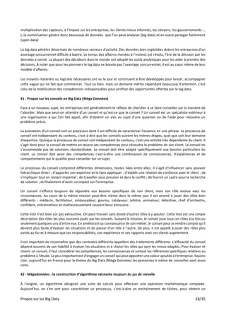 Propos sur les Big Data 18/35
multiplication des capteurs, à l’impact sur les entreprises, les clients mieux informés, les citoyens, les gouvernements …
), la numérisation génère donc beaucoup de données que l’on peut analyser (big data) et en outre partager facilement
(open data)
Le big data pénètre désormais de nombreux secteurs d'activité. Des données bien exploitées dotent les entreprises d’un
avantage concurrentiel difficile à battre. Le temps des affaires menées à l’instinct est révolu, l’ère de la décision par les
données a sonné. La plupart des décideurs dans le monde ont adopté les outils analytiques pour les aider à prendre des
décisions. À noter que pour les pionniers le big data ne booste pas l’avantage concurrentiel, il est au cœur même de leur
modèle d'affaires.
Les moyens matériels ou logiciels nécessaires ont vu le jour et continuent à être développés pour lancer, accompagner
cette vague qui ne fait que commencer. Tout va bien, mais un domaine mérite cependant beaucoup d’attention, c’est
celui de la mobilisation des compétences indispensables pour profiter des opportunités offertes par le big data.
41 - Propos sur les conseils en Big Data (Méga Données)
Face à un nouveau sujet, les entreprises ont généralement le réflexe de chercher à se faire conseiller sur la manière de
l’aborder. Mais que peut-on attendre d’un conseil et qu'est-ce que le conseil ? Un conseil est un spécialiste extérieur à
une organisation à qui l'on fait appel, afin d'obtenir un avis au sujet d'une question ou de l'aide pour résoudre un
problème précis.
La prestation d’un conseil suit un processus dont il est difficile de caractériser l'essence en une phrase. Le processus de
conseil est indépendant du contenu, c'est-à-dire que les conseils suivent les mêmes étapes, quel que soit leur domaine
d'expertise. Quoique le processus de conseil soit indépendant du contenu, c'est une activité très dépendante du client. Il
s’agit donc pour le conseil de mettre en œuvre ses compétences pour résoudre le problème de son client. Le conseil ne
s'accommode pas de solutions standardisées. Le conseil doit être adapté spécifiquement aux besoins particuliers du
client. Le conseil doit avoir des compétences c'est-à-dire une combinaison de connaissances, d’expériences et de
comportements qui le qualifie pour conseiller sur un sujet.
Le processus du conseil comprend différentes dimensions, toutes liées entre elles. Il s’agit d’influencer sans pouvoir
hiérarchique direct ; d’apporter son expertise et la faire appliquer ; d’établir une relation de confiance avec le client ; de
s’impliquer tout en restant impartial ; de travailler sous pression et dans le conflit ; de fournir un cadre pour la recherche
de solution ; et finalement d’avoir un impact sur l’entreprise.
Un conseil s’efforce toujours de répondre aux besoins spécifiques de son client, mais son rôle évolue avec les
circonstances. Au cours de la même mission peut-être même dans le même jour il est amené à jouer des rôles bien
différents : médecin, facilitateur, ambassadeur, gourou, catalyseur, arbitre, animateur, détective, chef d’orchestre,
confident, entremetteur et malheureusement souvent bouc émissaire.
Cette liste n'est bien sûr pas exhaustive. On peut trouver sans doute d'autres rôles à y ajouter. Cette liste est une simple
description des rôles les plus courants joués par les conseils. Suivant la mission, le conseil joue tous ces rôles à la fois ou
seulement quelques-uns d'entre eux. En améliorant sa connaissance de son métier, le conseil peut se rendre compte qu'il
devient plus facile d'évaluer les situations et de passer d'un rôle à l'autre. De plus, il est appelé à jouer des rôles plus
variés au fur et à mesure que ses responsabilités, son expérience et ses rapports avec ses clients augmentent.
Il est important de reconnaître que des contextes différents appellent des traitements différents. L’efficacité du conseil
dépend souvent de son habilité à évaluer les situations et à choisir les rôles qui sont les mieux adaptés. Pour évaluer et
choisir un conseil, il faut considérer les compétences, les connaissances et surtout les références spécifiques relatives au
problème à l'étude. Le plus important est d'engager un conseil qui peut apporter une valeur ajoutée à l'entreprise. Soyons
clair, aujourd’hui en France pour le thème du Big Data (Méga Données) les personnes à même de conseiller sont assez
rares.
42 - Mégadonnées : la construction d’algorithme nécessite toujours du jus de cervelle
À l’origine, un algorithme désignait une suite de calculs pour effectuer une opération mathématique complexe.
Aujourd’hui, on s’en sert pour caractériser un processus, c’est-à-dire un enchaînement de tâches, pour obtenir un
 