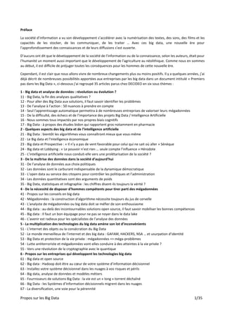 Propos sur les Big Data 1/35
Préface
La société d’information a vu son développement s’accélérer avec la numérisation des textes, des sons, des films et les
capacités de les stocker, de les communiquer, de les traiter … Avec ces big data, une nouvelle ère pour
l’approfondissement des connaissances et de leurs diffusions s’est ouverte.
D’aucuns ont dit que le développement de la société de l’information ou de la connaissance, selon les auteurs, était pour
l’humanité un moment aussi important que le développement de l’agriculture au néolithique. Comme nous en sommes
au début, il est difficile de préjuger toutes les conséquences pour les hommes de cette nouvelle ère.
Cependant, il est clair que nous allons vivre de nombreux changements plus ou moins positifs. Il y a quelques années, j’ai
déjà décrit de nombreuses possibilités apportées aux entreprises par les big data dans un document intitulé « Premiers
pas dans les Big Data », ci-dessous j’ai regroupé 35 articles parus chez DECIDEO en six sous thèmes :
1 - Big data et analyse de données : révolution ou évolution ?
11 - Big Data, la fin des analyses qualitatives ?
12 - Pour aller des Big Data aux solutions, il faut savoir identifier les problèmes
13 - De l’analyse à l’action : 50 nuances à prendre en compte
14 - Seul l'apprentissage automatique permettra à de nombreuses entreprises de valoriser leurs mégadonnées
15 - De la difficulté, des échecs et de l’importance des projets Big Data / Intelligence Artificielle
16 - Nous sommes tous impactés par nos propres biais cognitifs
17 - Big Data : à propos des études bidon qui rapportent gros notamment en pharmacie
2 - Quelques aspects des big data et de l’intelligence artificielle
21 - Big Data : bientôt les algorithmes vous connaîtront mieux que vous-même
22 - Le Big data et l’Intelligence économique
23 - Big data et Prospective : « Il n’y a pas de vent favorable pour celui qui ne sait où aller » Sénèque
24 - Big data et Lobbying : « Le pouvoir n’est rien … seule compte l’influence » Hérodote
25 - L’intelligence artificielle nous conduit-elle vers une prolétarisation de la société ?
3 - De la maîtrise des données dans la société d’aujourd’hui
31 - De l’analyse de données aux choix politiques
32 - Les données sont le carburant indispensable de la dynamique démocratique
33 - L’open data au service des citoyens pour contrôler les politiques et l’administration
34 - Les données quantitatives sont des arguments de poids
35 - Big Data, statistiques et infographie : les chiffres disent-ils toujours la vérité ?
4 - De la nécessité de disposer d’hommes compétents pour tirer parti des mégadonnées
41 - Propos sur les conseils en big data
42 - Mégadonnées : la construction d'algorithme nécessite toujours du jus de cervelle
43 - L'analyste de mégadonnées ou big data doit se méfier de son enthousiasme
44 - Big data : au-delà des incontournables solutions open source, il faut savoir mobiliser les bonnes compétences
45 - Big data : Il faut un bon équipage pour ne pas se noyer dans le data lake
46 - L’avenir est radieux pour les spécialistes de l’analyse des données
5 - La multiplication des technologies du big data amène son lot d’inconvénients
51 - L'internet des objets ou la consécration du Big Data
52 - Le monde merveilleux de l’internet et des big data : GAFAM, HACKERS, NSA … et usurpation d’identité
53 - Big Data et protection de la vie privée : mégadonnées => méga-problèmes
54 - Lutte antiterroriste et mégadonnées vont-elles conduire à des atteintes à la vie privée ?
55 - Vers une révolution de la cryptographie avec le quantique
6 - Propos sur les entreprises qui développent les technologies big data
61 - Big data et open source
62 - Big data : Hadoop doit être au cœur de votre système d’information décisionnel
63 - Installez votre système décisionnel dans les nuages à vos risques et périls
64 - Big data, analyse de données et modèles métiers
65 - Fournisseurs de solutions Big Data : la vie est un « long » torrent déchaîné
66 - Big Data : les Systèmes d’Information décisionnels migrent dans les nuages
67 - La diversification, une voie pour la pérennité
 