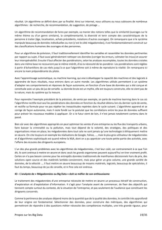 Propos sur les Big Data 19/35
résultat. Un algorithme se définit donc par sa finalité. Ainsi sur internet, nous utilisons ou nous subissons de nombreux
algorithmes : de recherche, de recommandation, de suggestion, de pistage …
Un algorithme de recommandation de livres par exemple, va manier des notions telles que la similarité (ouvrages sur le
même thème ou d’un genre similaire), la complémentarité, la diversité et tenir compte des caractéristiques de la
personne à traiter (âge, localisation, achats précédents, notations d’autres ouvrages). On remarquera que si le système
manipule beaucoup de données individuelles ou non (c’est le côté mégadonnées), il est fondamentalement construit sur
des classifications humaines des ouvrages et des personnes.
Pour un algorithme de prévision, il faut traditionnellement identifier les variables et rassembler les données pertinentes
par rapport au sujet, il faut aussi généralement nettoyer ces données (corriger les erreurs, colmater les trous) et assurer
leur interopérabilité. Ensuite il faut affecter des pondérations, selon les analyses escomptées, toutes les données croisées
dans une même base ne recouvrent pas le même intérêt, d’où la nécessité de les pondérer. Les pondérations sont réglées
à partir d’échantillons de cas réels jusqu’à ce que l’algorithme soit à même de reproduire la réalité. On remarquera ici
encore la main prépondérante du pilote.
Avec l’apprentissage automatique, ou machine learning, qui vise à développer la capacité des machines et des logiciels à
apprendre de leurs résultats, nous entrons dans un autre monde. Les algorithmes utilisés permettent à un système
d’adapter ses comportements et réponses de façon autonome, en fonction d’une base de données qui a été conçue et
constituée avec un peu de jus de cervelle. La donnée brute est un mythe, elle est toujours construite, elle ne vient pas de
la nature, mais du système qui la mesure.
Pour reprendre l’exemple précédent de la prévision, de vente par exemple, on parle de machine learning dans le cas où
l’algorithme rectifie tout seul les pondérations des données en fonction du résultat obtenu lors du dernier cycle de vente,
et rectifie sa formule pour ne pas répéter les inexactitudes repérées dans le cycle suivant. L’algorithme apprend et se
corrige de façon autonome, mais il reste fondé sur le postulat que les corrélations entre les jeux de données suffisent
pour prévoir les nouveaux modèles à appliquer. Or si le futur vient de loin, il n’est jamais totalement contenu dans le
passé.
Bien sûr avec des algorithmes appropriés on peut optimiser les ventes d’une entreprise ou les flux des transports urbains,
faire baisser la criminalité ou la pollution, mais tout dépend de la volonté, des stratégies, des politiques et des
organisations mises en place, les mégadonnées dans tout cela ne sont jamais qu’une technologie à éthiquement mettre
en œuvre. On cite toujours en exemple les réalisations de Google, Yahoo, …, mais le plus gros utilisateur de mégadonnées
et d’algorithmes sophistiqués est quand même la NSA, dont on a pu apprécier une toute petite partie des activités, avec
l’affaire des écoutes des dirigeants européens.
L’un des plus grands problèmes avec les algorithmes de mégadonnées, c’est leur coût, car contrairement à ce que l’on
dit, ils sont onéreux à mettre en œuvre et donc seuls les grands organismes peuvent aujourd’hui en tirer vraiment profit.
Certes on n’a pas besoin comme pour les entrepôts données traditionnels de mainframes décisionnels hors de prix, des
solutions open source et des matériels lambda conviennent, mais pour gérer un gros volume, une grande variété de
données, de la vélocité …, il faut mettre en œuvre beaucoup de moyens matériels, logiciels, beaucoup de spécialistes, il
faut du temps, beaucoup de jus de cervelle, et in fine cela est onéreux.
43 - L’analyste de « Mégadonnées ou Big Data » doit se méfier de son enthousiasme
Le traitement des mégadonnées d’une entreprise nécessite de mettre en œuvre un processus itératif de construction,
d’exploration et d’exploitation d’information. Il s’agit pour l’analyste avant de commencer, de fixer des objectifs qui
tiennent compte surtout du contexte, de la situation de l’entreprise, et pas seulement de l’audience que constituent les
dirigeants concernés.
Comme la pertinence des analyses dépend moins de la quantité que de la qualité des données, le contrôle très approfondi
de leur origine est fondamental. Sélectionner des données, pour construire des métriques, des algorithmes qui
permettront de répondre à des questions métier nécessite des compétences multiples, une très grande rigueur, pour
 