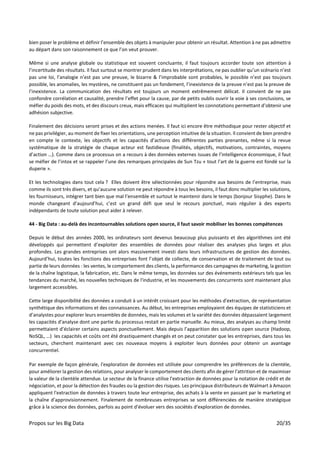 Propos sur les Big Data 20/35
bien poser le problème et définir l’ensemble des objets à manipuler pour obtenir un résultat. Attention à ne pas admettre
au départ dans son raisonnement ce que l’on veut prouver.
Même si une analyse globale ou statistique est souvent concluante, il faut toujours accorder toute son attention à
l’incertitude des résultats. Il faut surtout se montrer prudent dans les interprétations, ne pas oublier qu’un scénario n’est
pas une loi, l’analogie n’est pas une preuve, le bizarre & l’improbable sont probables, le possible n’est pas toujours
possible, les anomalies, les mystères, ne constituent pas un fondement, l’inexistence de la preuve n’est pas la preuve de
l’inexistence. La communication des résultats est toujours un moment extrêmement délicat. Il convient de ne pas
confondre corrélation et causalité, prendre l’effet pour la cause, par de petits oublis ouvrir la voie à ses conclusions, se
méfier du poids des mots, et des discours creux, mais efficaces qui multiplient les connotations permettant d’obtenir une
adhésion subjective.
Finalement des décisions seront prises et des actions menées. Il faut ici encore être méthodique pour rester objectif et
ne pas privilégier, au moment de fixer les orientations, une perception intuitive de la situation. Il convient de bien prendre
en compte le contexte, les objectifs et les capacités d’actions des différentes parties prenantes, même si la revue
systématique de la stratégie de chaque acteur est fastidieuse (finalités, objectifs, motivations, contraintes, moyens
d’action …). Comme dans ce processus on a recours à des données externes issues de l’intelligence économique, il faut
se méfier de l’intox et se rappeler l’une des remarques principales de Sun Tzu « tout l’art de la guerre est fondé sur la
duperie ».
Et les technologies dans tout cela ? Elles doivent être sélectionnées pour répondre aux besoins de l’entreprise, mais
comme ils sont très divers, et qu’aucune solution ne peut répondre à tous les besoins, il faut donc multiplier les solutions,
les fournisseurs, intégrer tant bien que mal l’ensemble et surtout le maintenir dans le temps (bonjour Sisyphe). Dans le
monde changeant d’aujourd’hui, c’est un grand défi que seul le recours ponctuel, mais régulier à des experts
indépendants de toute solution peut aider à relever.
44 - Big Data : au-delà des incontournables solutions open source, il faut savoir mobiliser les bonnes compétences
Depuis le début des années 2000, les ordinateurs sont devenus beaucoup plus puissants et des algorithmes ont été
développés qui permettent d’exploiter des ensembles de données pour réaliser des analyses plus larges et plus
profondes. Les grandes entreprises ont alors massivement investi dans leurs infrastructures de gestion des données.
Aujourd’hui, toutes les fonctions des entreprises font l’objet de collecte, de conservation et de traitement de tout ou
partie de leurs données : les ventes, le comportement des clients, la performance des campagnes de marketing, la gestion
de la chaîne logistique, la fabrication, etc. Dans le même temps, les données sur des événements extérieurs tels que les
tendances du marché, les nouvelles techniques de l'industrie, et les mouvements des concurrents sont maintenant plus
largement accessibles.
Cette large disponibilité des données a conduit à un intérêt croissant pour les méthodes d'extraction, de représentation
synthétique des informations et des connaissances. Au début, les entreprises employaient des équipes de statisticiens et
d’analystes pour explorer leurs ensembles de données, mais les volumes et la variété des données dépassaient largement
les capacités d'analyse dont une partie du processus restait en partie manuelle. Au mieux, des analyses au champ limité
permettaient d’éclairer certains aspects ponctuellement. Mais depuis l’apparition des solutions open source (Hadoop,
NoSQL, …) les capacités et coûts ont été drastiquement changés et on peut constater que les entreprises, dans tous les
secteurs, cherchent maintenant avec ces nouveaux moyens à exploiter leurs données pour obtenir un avantage
concurrentiel.
Par exemple de façon générale, l'exploration de données est utilisée pour comprendre les préférences de la clientèle,
pour améliorer la gestion des relations, pour analyser le comportement des clients afin de gérer l'attrition et de maximiser
la valeur de la clientèle attendue. Le secteur de la finance utilise l'extraction de données pour la notation de crédit et de
négociation, et pour la détection des fraudes ou la gestion des risques. Les principaux distributeurs de Walmart à Amazon
appliquent l'extraction de données à travers toute leur entreprise, des achats à la vente en passant par le marketing et
la chaîne d'approvisionnement. Finalement de nombreuses entreprises se sont différenciées de manière stratégique
grâce à la science des données, parfois au point d'évoluer vers des sociétés d'exploration de données.
 