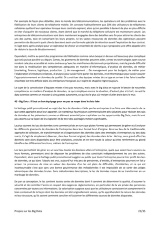 Propos sur les Big Data 21/35
Par exemple de façon plus détaillée, dans le monde des télécommunications, les opérateurs ont des problèmes avec la
fidélisation de leurs clients de téléphonie mobile. On constate habituellement que 20% des utilisateurs de téléphones
cellulaires quittent leur opérateur lorsque leurs contrats expirent, alors qu’en parallèle il devient de plus en plus difficile
et cher d'acquérir de nouveaux clients, étant donné que le marché du téléphone cellulaire est maintenant saturé. Les
entreprises de télécommunications sont donc maintenant engagées dans des batailles sans fin pour attirer les clients des
uns des autres, tout en conservant les leurs propres. Ici les vastes ressources de données des opérateurs peuvent
permettre de découvrir quels clients devraient avoir une formule spéciale de rétention avant l'expiration de leur contrat.
Il s’agit donc après analyse pour un opérateur de choisir un ensemble de clients à qui il proposera une offre adaptée afin
de réduire le taux de désabonnement.
Cependant, mettre au point des programmes de fidélisation comme celui évoqué ci-dessus est beaucoup plus compliqué
que cela puisse paraître au départ. Certes, les gisements de données peuvent aider, certes les technologies open source
rendent cela plus accessible et moins onéreux qu’avec les mainframes décisionnels propriétaires, mais la grande difficulté
est dans la mobilisation des compétences adéquates en matière d’informatique, d’analyse de données, de métier
(marketing, finance, logistique, production …), de management … De management pour les budgets, de métier pour
l’élaboration d’initiatives créatives, d’analyse pour savoir faire parler les données, et d’informatique pour savoir assurer
l’approvisionnement en données de qualité. Or constituer des équipes mixtes de ce type et arriver à les faire travailler
ensemble est très difficile dans les entreprises françaises ou l’esprit de chapelle règne toujours.
Le sujet de la constitution d’équipes mixtes n’est pas nouveau, mais avec le big data on rajoute le besoin de nouvelles
compétences en matière d’analyse de données, ce qui complique encore la situation, d’autant plus si à tort, on voit le
data scientist comme un mouton à cinq pattes autonome, ce qui est le plus sûr moyen d’aller droit dans le mur.
45 - Big Data : Il faut un bon équipage pour ne pas se noyer dans le data lake
Le battage publi promotionnel au sujet des lacs de données n’aide pas les entreprises à se faire une idée exacte de ce
que cette approche peut leur apporter. De nombreux fournisseurs commercialisent des solutions pour réaliser des lacs
de données et les présentent comme un élément essentiel pour capitaliser sur les opportunités Big Data, mais ils sont
peu diserts sur la façon de les exploiter et de tirer des avantages métiers significatifs.
Le plus souvent les lacs de données sont commercialisés en tant que plates-formes qui permettent de gérer et d’analyser
les différents gisements de données de l’entreprise dans leur format brut d’origine. Ainsi au lieu de la traditionnelle,
approche de sélection, de transformation et d’organisation des données dans des entrepôts d’entreprises ou des data
marts, il s’agit de simplement déverser, dans leur format original, des données dans le lac. He hop, sans grand effort les
données sont alors disponibles pour être analysées, croisées et en tirer toute la valeur qu’elles renferment au grand
bénéfice des différentes fonctions, métiers de l’entreprise.
Les lacs permettent de gérer en un seul lieu toutes les données utiles à l’entreprise, quels que soient leurs sources ou
leurs formats, permettant ainsi de dépasser les problèmes de silos constitués indépendamment les uns des autres.
Cependant, alors que le battage publi promotionnel suggère au public que toute l'entreprise pourra tirer profit des lacs
de données, ce qui dans l’absolu est vrai, aujourd’hui très peu de personnes, d’entités, d’entreprises pourront en fait y
arriver. Le processus de mise en valeur des données d’un lac est plein de difficultés, d’embûches, et ce qui est
incontournable c’est que sans une bonne gouvernance des métadonnées il est impossible de se sortir des pièges
sémantiques des données brutes. Sans métadonnées descriptives, le lac de données risque de se transformer en un
marécage de données.
De par sa conception, le lac contient toutes sortes de données dont il convient de déterminer la qualité, d’assumer la
sécurité et de contrôler l’accès en respect des exigences réglementaires, en particulier de la vie privée des personnes
concernées par toutes ces informations. Sa valorisation suppose aussi que les utilisateurs connaissent et comprennent le
biais contextuel de la façon dont les données ont été originellement saisies, qu'ils appréhendent la nature des données
et leur structure, qu'ils savent comment concilier et fusionner les différentes sources de données disparates.
 