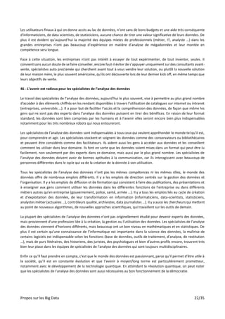 Propos sur les Big Data 22/35
Les utilisateurs finaux à qui on donne accès au lac de données, n’ont sans de bons budgets et une aide très conséquente
d’informaticiens, de data scientists, de statisticiens, aucune chance de tirer une valeur significative de leurs données. De
plus il est évident qu’aujourd’hui la majorité des équipes mixtes de professionnels (métier, IT, analyste …) dans les
grandes entreprises n’ont pas beaucoup d’expérience en matière d’analyse de mégadonnées et leur montée en
compétence sera longue.
Face à cette situation, les entreprises n’ont pas intérêt à essayer de tout expérimenter, de tout inventer, seules. Il
convient sans aucun doute de se faire conseiller, encore faut-il éviter de s’appuyer uniquement sur des consultants avant-
vente, spécialistes auto proclamée qui cherchent avant tout à vous vendre leur solution, ou plutôt la nouvelle solution
de leur maison mère, le plus souvent américaine, qu’ils ont découverte lors de leur dernier kick off, en même temps que
leurs objectifs de vente.
46 - L’avenir est radieux pour les spécialistes de l’analyse des données
Le travail des spécialistes de l’analyse des données, aujourd’hui le plus souvent, vise à permettre au plus grand nombre
d'accéder à des éléments chiffrés en les rendant disponibles à travers l'utilisation de catalogues sur internet ou intranet
(entreprises, universités …). Il a pour but de faciliter l’accès et la compréhension des données, de façon que même les
gens qui ne sont pas des experts dans l’analyse des données puissent en tirer des bénéfices. En raison de leur format
standard, les données sont bien comprises par les humains et à l’avenir elles seront encore bien plus indispensables
notamment pour les très nombreux robots qui nous entoureront.
Les spécialistes de l’analyse des données sont indispensables à tous ceux qui veulent appréhender le monde tel qu’il est,
pour comprendre et agir. Les spécialistes stockent et soignent les données comme des conservateurs ou bibliothécaires
et peuvent être considérés comme des facilitateurs. Ils aident aussi les gens à accéder aux données et les conseillent
comment les utiliser dans leur domaine. Ils font en sorte que les données soient mises dans un format qui peut être lu
facilement, non seulement par des experts dans ce domaine, mais aussi par le plus grand nombre. Les spécialistes de
l’analyse des données doivent avoir de bonnes aptitudes à la communication, car ils interagissent avec beaucoup de
personnes différentes dans le cycle qui va de la création de la donnée à son utilisation.
Tous les spécialistes de l’analyse des données n’ont pas les mêmes compétences ni les mêmes rôles, le monde des
données offre de nombreux emplois différents. Il y a les emplois de direction centrés sur la gestion des données et
l’organisation. Il y a les emplois de diffusion et de formation qui consistent à faire des publications, des présentations et
à enseigner aux gens comment utiliser les données dans les différentes fonctions de l’entreprise ou dans différents
métiers autres qu’en entreprise (gouvernement, police, santé, armée …). Il y a tous les emplois liés au cycle de création
et d’exploitation des données, de leur transformation en information (informaticiens, data-scientists, statisticiens,
analystes métier (actuaires …), contrôleurs qualité, archivistes, data journalistes …). Il y a aussi les chercheurs qui mettent
au point de nouveaux algorithmes, de nouvelles approches scientifiques, qui travaillent sur les outils de demain.
La plupart des spécialistes de l’analyse des données n’ont pas originellement étudié pour devenir experts des données,
mais proviennent d'une profession liée à la création, la gestion ou l’utilisation des données. Les spécialistes de l’analyse
des données viennent d’horizons différents, mais beaucoup ont un bon niveau en mathématiques et en statistiques. De
plus il est certain qu’une connaissance de l’informatique est importante dans la science des données, la maîtrise de
certains logiciels est indispensable selon les fonctions (base de données, outils de traitement, d’analyse, de restitution
…), mais de purs littéraires, des historiens, des juristes, des psychologues et bien d’autres profils encore, trouvent très
bien leur place dans les équipes de spécialistes de l’analyse des données qui sont toujours multidisciplinaires.
Enfin ce qu’il faut prendre en compte, c’est que le monde des données est passionnant, parce qu’il permet d’être utile à
la société, qu’il est en constante évolution et que l’avenir à moyen/long terme est particulièrement prometteur,
notamment avec le développement de la technologie quantique. En attendant la révolution quantique, on peut noter
que les spécialistes de l’analyse des données sont aussi nécessaires au bon fonctionnement de la démocratie.
 