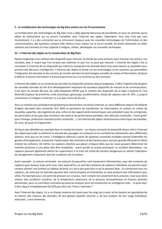 Propos sur les Big Data 23/35
5 - La multiplication des technologies du Big Data amène son lot d’inconvénients
La multiplication des technologies du Big Data nous a déjà apporté beaucoup de possibilités et nous ne sommes qu’au
début du phénomène qui va encore s’amplifier avec l’internet des objets. Cependant, tout cela n’est pas sans
inconvénient, il y a des constantes qui se retrouvent toujours avec les nouvelles technologies de l’information et des
communications, des questions comme celle relative à leur impact sur la vie en société, les droits individuels ou celles
relatives aux hommes et à leur capacité à intégrer, utiliser, développer ces nouvelles techniques.
51 - L’internet des objets ou la consécration du Big Data
Depuis longtemps nous utilisons des dispositifs pour mesurer, le monde qui nous entoure, pour mesurer nos actions, nos
résultats, avec à l’esprit que l’on ne peut pas maîtriser ce que l’on ne peut pas mesurer. L’internet des objets c’est la
connexion à l’internet de ces dispositifs qui créent ou manipulent les données dont nous avons besoin au quotidien pour
prendre des décisions intelligentes. L’internet des objets se fonde sur les technologies et les solutions qui permettent
l'intégration des données et des services du monde réel dans les technologies actuelles du réseau d'information, de façon
à délivrer la bonne information à la bonne personne (ou à la machine) au bon moment.
L’internet des objets ne se contente pas de relier les dispositifs existants depuis longtemps, il offre l’opportunité de gérer
de nouvelles données du fait d’un développement important de nouveaux dispositifs de mesure et de communication.
C’est dans les années 80 avec les radio-étiquettes (RFID) que le nombre des dispositifs de ce type a explosé et c’est
diversifié (capteur de proximité, onde acoustique, gyroscope, accéléromètre, réseau de capteurs sans fil, GPS…), jusqu’à
commencer à s’intégrer à internet il y a un peu moins de dix ans.
Ainsi un nombre sans précédent de périphériques devrait être connecté à internet, et selon différents experts 50 milliards
d’objets devraient être connectés d'ici 2020 et permettre de transformer les informations en actions en créant de
nouvelles capacités, des expériences plus riches et des opportunités économiques sans précédent pour les entreprises,
les particuliers et les pays (des moniteurs de santé et de performance portables, des véhicules connectés, "smart grids"
pour l’énergie, production manufacturière connectée …). Cet internet des objets révolutionnera notre façon de travailler,
de vivre, de jouer et d'apprendre.
De façon plus détaillée par exemple dans le monde ferroviaire : un réseau connecté de dispositifs divers relié à l’internet
des objets peut aider à améliorer la sécurité des passagers en analysant et en corrélant les événements dans différentes
stations, ainsi que sur les trains. L'intelligence obtenue à partir de systèmes connectés multiples permet d'identifier les
goulets d'étranglement, d'autoriser l'optimisation des itinéraires et des horaires pour une plus grande efficacité et même
d'éviter les collisions. De même, les capteurs attachés aux pièces critiques telles que les roues peuvent déterminer de
manière proactive si une pièce doit être remplacée - avant qu'elle ne puisse provoquer un accident dévastateur. Les
capteurs peuvent également alerter les superviseurs si le train est utilisé de manière dangereuse ou alerter l'opérateur
de changements importants dans les conditions de circulation.
Autre exemple : la voiture connectée. Les voitures d'aujourd'hui sont hautement informatisées, avec des centaines de
capteurs pour évaluer à peu près tout, mais aujourd'hui, ce sont des centaines de capteurs individuels qui peuvent pour
certains allumer une lumière au tableau de bord, et c'est à peu près tout ce qu’ils peuvent faire. En connectant tous ces
capteurs, de sorte que les données peuvent être communiquées et centralisées on peut produire des informations plus
utiles. Par exemple pour une perte de pression sur un pneu, tenir compte non seulement de la pression, mais aussi de la
vitesse, des conditions routières, de la température extérieure, de la pression atmosphérique et d'autres données
pertinentes, pour un contrôleur centralisé qui peut les analyser pour les transformer en intelligence utile ... le pneu doit-
il être réparé immédiatement (le GPS peut dire où) ? Peut-il attendre ?
Avec l’internet des objets, il y a un champ immense de travail pour les vingt ans à venir, et les besoins en spécialistes de
la mesure, des réseaux, des données, de leur gestion (qualité, sécurité…), de leur analyse, de leur usage (individuel,
industriel…) sont immenses.
 