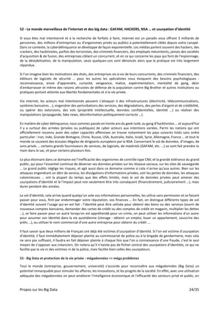 Propos sur les Big Data 24/35
52 - Le monde merveilleux de l’internet et des big data : GAFAM, HACKERS, NSA … et usurpation d’identité
Si vous êtes mal intentionné et à la recherche de forfaits à faire, internet est un paradis vous offrant 3 milliards de
personnes, des millions d’entreprises ou d’organismes privés ou publics à potentiellement ciblés depuis votre canapé.
Dans ce contexte, la cyberdélinquance se développe de façon exponentielle. Les médias parlent souvent des hackers, des
crackers, des hacktivistes, parfois des terroristes, des criminels financiers, des employés mécontents, jamais des sociétés
d'acquisition & de fusion, des entreprises ciblant un concurrent, et en ce qui concerne les pays qui font de l’espionnage,
de la déstabilisation, de la manipulation, seuls quelques-uns sont dénoncés alors que la pratique est très largement
répandue.
Si l’on imagine bien les motivations des états, des entreprises vis-à-vis de leurs concurrents, des criminels financiers, des
éditeurs de logiciels de sécurité … pour les autres les spécialistes nous évoquent des besoins psychologiques :
reconnaissance, envie d'apprendre, curiosité, vengeance, malice, expérimentation, mentalité de gang, désir
d’embarrasser et même des raisons altruistes de défense de la population contre Big Brother et autres institutions ou
pratiques portant atteinte aux libertés fondamentales et à la vie privée.
Via internet, les acteurs mal intentionnés peuvent s’attaquer à des infrastructures (électricité, télécommunications,
systèmes bancaires …), engendrer des perturbations des services, des dégradations, des pertes d'argent et de crédibilité,
ou opérer des extorsions, des vols (propriété intellectuelle, données confidentielles, identité …) ou réaliser des
manipulations (propagande, fake news, désinformation politiquement correcte …).
En matière de cyber délinquance, nous sommes passés en trente ans du geek isolé, au gang d’hacktivistes … et aujourd’hui
il y a surtout des armées (privées ou publiques) de cyber acteurs aux intentions variées. Parmi les nations qui ont
officiellement reconnu avoir des cyber capacités offensives on trouve notamment les pays suivants listés sans ordre
particulier : Iran, Inde, Grande-Bretagne, Chine, Russie, USA, Australie, Italie, Israël, Syrie, Allemagne, France … et tout le
monde se souvient des écoutes illégales de dirigeants européens par la NSA. Concernant le vol de données, d’images, de
sons privés … certains grands fournisseurs de services, de logiciels, de matériels (GAFAM, etc. …) se sont fait prendre la
main dans le sac, et pour certains plusieurs fois.
Le plus étonnant dans ce domaine est l’inefficacité des organismes de contrôle type CNIL et la grande tolérance du grand
public, qui pour l’essentiel continue de déverser ses données privées sur les réseaux sociaux, sur les sites de sauvegarde
… Le grand public néglige les risques, et agit aussi dans ce domaine comme si cela n’arrive qu’aux autres. Bien sur les
attaques engendrant un déni de service, les divulgations d'informations privées, voir les pertes de données, les attaques
calomnieuses … ont la plupart du temps que des effets limités, mais le vol de données privées peut amener des
usurpations d’identité et là l’impact peut non seulement être très conséquent (financièrement, judiciairement …), mais
durer pendant des années.
Le vol d'identité, cela arrive quand quelqu'un vole vos informations personnelles, les utilise sans permission et ce faisant
passer pour vous, finit par endommager votre réputation, vos finances … En fait, on distingue différents types de vol
d’identité suivant l’usage qui en est fait : l’identité peut être utilisée pour obtenir des biens ou des services (ouvrir de
nouveaux comptes bancaires, demander des cartes de crédit ou des comptes de crédit en magasin, multiplier les dettes
…), se faire passer pour un autre lorsqu'on est appréhendé pour un crime, on peut utiliser les informations d'un autre
pour assumer son identité dans la vie quotidienne (clonage : obtenir un emploi, louer un appartement, souscrire des
prêts …), ou utiliser le nom commercial d'une autre entreprise pour obtenir du crédit ….
Il faut savoir que deux millions de Français ont déjà été victimes d’usurpation d’identité. Si l’on est victime d’usurpation
d’identité, il faut immédiatement déposer plainte au commissariat de police ou à la brigade de gendarmerie, mais cela
ne sera pas suffisant, il faudra en fait déposer plainte à chaque fois que l’on a connaissance d’une fraude, c’est le seul
moyen de s’opposer aux créanciers. On notera qu’il n’existe pas de fichier central des usurpations d’identités, ce qui ne
facilite pas la vie ni des victimes ni de la police, mais facilite bien celles des usurpateurs.
53 - Big Data et protection de la vie privée : mégadonnées => méga problèmes
Tout le monde (entreprise, gouvernement, université) s’accorde pour reconnaître aux mégadonnées (Big Data) un
potentiel remarquable pour stimuler les affaires, les innovations, et les progrès de la société. En effet, avec une utilisation
adéquate des mégadonnées on peut améliorer l'intelligence économique et l'efficacité des secteurs privé et public, en
 