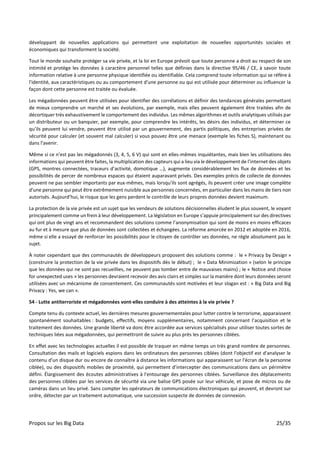 Propos sur les Big Data 25/35
développant de nouvelles applications qui permettent une exploitation de nouvelles opportunités sociales et
économiques qui transforment la société.
Tout le monde souhaite protéger sa vie privée, et la loi en Europe prévoit que toute personne a droit au respect de son
intimité et protège les données à caractère personnel telles que définies dans la directive 95/46 / CE, à savoir toute
information relative à une personne physique identifiée ou identifiable. Cela comprend toute information qui se réfère à
l'identité, aux caractéristiques ou au comportement d'une personne ou qui est utilisée pour déterminer ou influencer la
façon dont cette personne est traitée ou évaluée.
Les mégadonnées peuvent être utilisées pour identifier des corrélations et définir des tendances générales permettant
de mieux comprendre un marché et ses évolutions, par exemple, mais elles peuvent également être traitées afin de
décortiquer très exhaustivement le comportement des individus. Les mêmes algorithmes et outils analytiques utilisés par
un distributeur ou un banquier, par exemple, pour comprendre les intérêts, les désirs des individus, et déterminer ce
qu’ils peuvent lui vendre, peuvent être utilisé par un gouvernement, des partis politiques, des entreprises privées de
sécurité pour calculer (et souvent mal calculer) si vous pouvez être une menace (exemple les fiches S), maintenant ou
dans l'avenir.
Même si ce n'est pas les mégadonnés (3, 4, 5, 6 V) qui sont en elles-mêmes inquiétantes, mais bien les utilisations des
informations qui peuvent être faites, la multiplication des capteurs qui a lieu via le développement de l’internet des objets
(GPS, montres connectées, traceurs d’activité, domotique …), augmente considérablement les flux de données et les
possibilités de percer de nombreux espaces qui étaient auparavant privés. Des exemples précis de collecte de données
peuvent ne pas sembler importants par eux-mêmes, mais lorsqu'ils sont agrégés, ils peuvent créer une image complète
d'une personne qui peut être extrêmement nuisible aux personnes concernées, en particulier dans les mains de tiers non
autorisés. Aujourd’hui, le risque que les gens perdent le contrôle de leurs propres données devient maximum.
La protection de la vie privée est un sujet que les vendeurs de solutions décisionnelles éludent le plus souvent, le voyant
principalement comme un frein à leur développement. La législation en Europe s’appuie principalement sur des directives
qui ont plus de vingt ans et recommandent des solutions comme l’anonymisation qui sont de moins en moins efficaces
au fur et à mesure que plus de données sont collectées et échangées. La réforme amorcée en 2012 et adoptée en 2016,
même si elle a essayé de renforcer les possibilités pour le citoyen de contrôler ses données, ne règle absolument pas le
sujet.
À noter cependant que des communautés de développeurs proposent des solutions comme : le « Privacy by Design »
(construire la protection de la vie privée dans les dispositifs dès le début) ; le « Data Minimization » (selon le principe
que les données qui ne sont pas recueillies, ne peuvent pas tomber entre de mauvaises mains) ; le « Notice and choice
for unexpected uses » les personnes devraient recevoir des avis clairs et simples sur la manière dont leurs données seront
utilisées avec un mécanisme de consentement. Ces communautés sont motivées et leur slogan est : « Big Data and Big
Privacy : Yes, we can ».
54 - Lutte antiterroriste et mégadonnées vont-elles conduire à des atteintes à la vie privée ?
Compte tenu du contexte actuel, les dernières mesures gouvernementales pour lutter contre le terrorisme, apparaissent
spontanément souhaitables : budgets, effectifs, moyens supplémentaires, notamment concernant l’acquisition et le
traitement des données. Une grande liberté va donc être accordée aux services spécialisés pour utiliser toutes sortes de
techniques liées aux mégadonnées, qui permettront de suivre au plus près les personnes ciblées.
En effet avec les technologies actuelles il est possible de traquer en même temps un très grand nombre de personnes.
Consultation des mails et logiciels espions dans les ordinateurs des personnes ciblées (dont l'objectif est d'analyser le
contenu d'un disque dur ou encore de connaître à distance les informations qui apparaissent sur l'écran de la personne
ciblée), ou des dispositifs mobiles de proximité, qui permettent d’intercepter des communications dans un périmètre
défini. Élargissement des écoutes administratives à l'entourage des personnes ciblées. Surveillance des déplacements
des personnes ciblées par les services de sécurité via une balise GPS posée sur leur véhicule, et pose de micros ou de
caméras dans un lieu privé. Sans compter les opérateurs de communications électroniques qui peuvent, et devront sur
ordre, détecter par un traitement automatique, une succession suspecte de données de connexion.
 