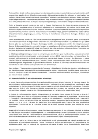 Propos sur les Big Data 26/35
Tout serait bien dans le meilleur des mondes, si l’on était sûr que les services ne vont s’intéresser qu’aux terroristes actifs
ou potentiels. Mais les récents débordements en matière d’écoute d’avocats à des fins politiques ne nous inspirent pas
confiance. Certes, lutter contre le terrorisme est un objectif prioritaire, mais les hommes politiques aiment par-dessus
tout se piéger entre eux, y compris entre eux du même bord, et l’administration qui soupçonne de fraude tout le monde,
ne se prive jamais d’utiliser tous les moyens techniques disponibles pour poursuivre les entreprises et les contribuables.
Certes la législation actuelle ne permet pas tout, et il existe théoriquement des risques en cas de dérive pour les
contrevenants : amendes et peines de prison sont prévues par la loi, notamment pour des atteintes à la vie privée. Mais
avons-nous déjà vu l’administration ou des politiques condamnés ? De plus malgré toutes les précautions que prendront
les contrevenants, pour tenir cacher les découvertes qui ne les intéressent pas, personne (cf. Wikileaks) n’est à l’abri de
fuites d’informations, de piratages, de pannes, d’erreurs, de malveillances. L’industrie du chantage a de beaux jours
devant elle.
Depuis de nombreuses années, les États-Unis espionnent sans vergogne leurs alliés, et tous les grands fournisseurs de
solutions décisionnelles et de mégadonnées collaborent très profitablement avec la NSA. Il se prétend même que la NSA
dispose, grâce aux fournisseurs, de moyens discrets pour accéder aux mégabases de données des entreprises pouvant
disposer de données intéressantes, comme les banques ou les opérateurs de télécommunications. En tout cas selon les
dernières révélations de Snowden (cf. le New York Times), la NSA collecte plusieurs millions de photos d'internautes par
jour pour se constituer une base de données pour la reconnaissance faciale.
La CNIL toujours très présente pour tancer les entreprises, est actuellement quasi muette sur tous ces sujets concernant
les états et les administrations (excepté un avis non publié en mars 2015), mais communique sur la surveillance des
employés par leur entreprise ou donne des conseils pour maîtriser les « réglages vie privée » des téléphones. La presse
s’est fait l’écho de quelques remarques, mais l’actualité l’amène à surtout regarder ailleurs. Il ressort de tout cela, que
les technologies des mégadonnées en général et de surveillance de masse en particulier, vont donner naissance à une
nouvelle ère de notre histoire, qui risque fort d’être peu démocratique.
Dans son livre « L'Ère numérique, un nouvel âge de l'humanité », Gilles Babinet identifie cinq domaines, intrinsèquement
liés aux mégadonnées, dont l’évolution en cours va changer le monde : connaissance, éducation, santé, production et
État. Il dit aussi que la société doit réfléchir collectivement à l’utilisation démocratique de ces technologies, si l’on ne veut
pas créer un monde orwellien.
55 - Vers une révolution de la cryptographie avec le quantique
Le besoin d’assurer la confidentialité des écrits a dû probablement suivre de peu l’invention de l’écriture. Garantir des
secrets militaires, diplomatiques, commerciaux, personnels ... est l’objectif de la cryptographie qui transforme du texte
ordinaire (texte en clair) en texte chiffré illisible pour qui n’a pas la méthode pour récupérer les informations. Crypter un
texte peut être facile, il suffit d’utiliser un alphabet ou des caractères étrangers, par exemple le texte qui suit entre
crochets (bravo vous avez trouvé) au lieu d’être en « Calibri » est en « MTextra » (en standard dans Word).
Le système de chiffrement utilisé pour les affaires militaires, le plus ancien connu, est celui de César qui en 40 av. J.-C.
remplaçait chaque lettre selon la méthode d’un décalage de l’alphabet, par exemple : C remplaçait A … P remplaçait N
…. Z remplaçait X. Cette méthode est facilement cassable, si l’on subodore qu’il y a un décalage de lettre il n’y a que 25
clés possibles à tester ; on peut aussi faire une analyse de fréquence d'apparition des lettres (les plus fréquentes en
français : e, s, u, n, i, o, a ...) et avec des textes longs, il est très probable qu'il n'y ait qu'une seule possibilité de
déchiffrement. À noter que dès le XVIe siècle on s’est mis à utiliser plusieurs alphabets pour masquer les lettres
fréquentes.
Au XXe siècle l’utilisation de machine pour crypter s’est beaucoup développée, la plus célèbre est l’ENIGMA, le système
de code principal des nazis était capable de générer 159 ZETA clés différentes (ZETA = 10 puissance 21). Turing a réussi à
casser le code, mais pour cela il a dû inventer un ordinateur spécifique, c’était un grand mathématicien, ce qu’il a fait
pour craqué l’ENIGMA a été classé secret jusqu’en 1975 et certains de ses papiers sont toujours classés.
Disposer de la capacité de casser le code de son ennemi donne un très grand avantage. Par exemple les Américains qui
avaient percé le code japonais ont éliminé l’Amiral Yamamoto en abattant son avion ayant eu connaissance de son
déplacement (avril 1943). En revanche, les Japonais se sont cassé les dents sur les communications américaines
 