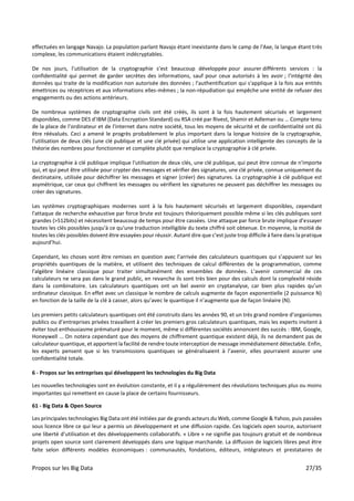 Propos sur les Big Data 27/35
effectuées en langage Navajo. La population parlant Navajo étant inexistante dans le camp de l'Axe, la langue étant très
complexe, les communications étaient indécryptables.
De nos jours, l’utilisation de la cryptographie s’est beaucoup développée pour assurer différents services : la
confidentialité qui permet de garder secrètes des informations, sauf pour ceux autorisés à les avoir ; l'intégrité des
données qui traite de la modification non autorisée des données ; l'authentification qui s'applique à la fois aux entités
émettrices ou réceptrices et aux informations elles-mêmes ; la non-répudiation qui empêche une entité de refuser des
engagements ou des actions antérieurs.
De nombreux systèmes de cryptographie civils ont été créés, ils sont à la fois hautement sécurisés et largement
disponibles, comme DES d’IBM (Data Encryption Standard) ou RSA créé par Rivest, Shamir et Adleman ou … Compte tenu
de la place de l’ordinateur et de l'internet dans notre société, tous les moyens de sécurité et de confidentialité ont dû
être réévalués. Ceci a amené le progrès probablement le plus important dans la longue histoire de la cryptographie,
l’utilisation de deux clés (une clé publique et une clé privée) qui utilise une application intelligente des concepts de la
théorie des nombres pour fonctionner et complète plutôt que remplace la cryptographie à clé privée.
La cryptographie à clé publique implique l'utilisation de deux clés, une clé publique, qui peut être connue de n'importe
qui, et qui peut être utilisée pour crypter des messages et vérifier des signatures, une clé privée, connue uniquement du
destinataire, utilisée pour déchiffrer les messages et signer (créer) des signatures. La cryptographie à clé publique est
asymétrique, car ceux qui chiffrent les messages ou vérifient les signatures ne peuvent pas déchiffrer les messages ou
créer des signatures.
Les systèmes cryptographiques modernes sont à la fois hautement sécurisés et largement disponibles, cependant
l'attaque de recherche exhaustive par force brute est toujours théoriquement possible même si les clés publiques sont
grandes (>512bits) et nécessitent beaucoup de temps pour être cassées. Une attaque par force brute implique d'essayer
toutes les clés possibles jusqu'à ce qu'une traduction intelligible du texte chiffré soit obtenue. En moyenne, la moitié de
toutes les clés possibles doivent être essayées pour réussir. Autant dire que c’est juste trop difficile à faire dans la pratique
aujourd’hui.
Cependant, les choses vont être remises en question avec l’arrivée des calculateurs quantiques qui s’appuient sur les
propriétés quantiques de la matière, et utilisent des techniques de calcul différentes de la programmation, comme
l'algèbre linéaire classique pour traiter simultanément des ensembles de données. L’avenir commercial de ces
calculateurs ne sera pas dans le grand public, en revanche ils sont très bien pour des calculs dont la complexité réside
dans la combinatoire. Les calculateurs quantiques ont un bel avenir en cryptanalyse, car bien plus rapides qu’un
ordinateur classique. En effet avec un classique le nombre de calculs augmente de façon exponentielle (2 puissance N)
en fonction de la taille de la clé à casser, alors qu’avec le quantique il n’augmente que de façon linéaire (N).
Les premiers petits calculateurs quantiques ont été construits dans les années 90, et un très grand nombre d’organismes
publics ou d’entreprises privées travaillent à créer les premiers gros calculateurs quantiques, mais les experts invitent à
éviter tout enthousiasme prématuré pour le moment, même si différentes sociétés annoncent des succès : IBM, Google,
Honeywell … On notera cependant que des moyens de chiffrement quantique existent déjà, ils ne demandent pas de
calculateur quantique, et apportent la facilité de rendre toute interception de message immédiatement détectable. Enfin,
les experts pensent que si les transmissions quantiques se généralisaient à l’avenir, elles pourraient assurer une
confidentialité totale.
6 - Propos sur les entreprises qui développent les technologies du Big Data
Les nouvelles technologies sont en évolution constante, et il y a régulièrement des révolutions techniques plus ou moins
importantes qui remettent en cause la place de certains fournisseurs.
61 - Big Data & Open Source
Les principales technologies Big Data ont été initiées par de grands acteurs du Web, comme Google & Yahoo, puis passées
sous licence libre ce qui leur a permis un développement et une diffusion rapide. Ces logiciels open source, autorisent
une liberté d’utilisation et des développements collaboratifs. « Libre » ne signifie pas toujours gratuit et de nombreux
projets open source sont clairement développés dans une logique marchande. La diffusion de logiciels libres peut être
faite selon différents modèles économiques : communautés, fondations, éditeurs, intégrateurs et prestataires de
 