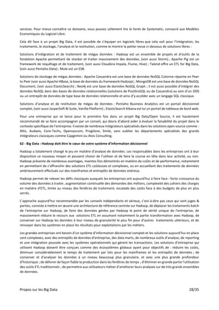 Propos sur les Big Data 28/35
services. Pour mieux connaître ce domaine, vous pouvez utilement lire le livret de Systematic, consacré aux Modèles
Economiques du Logiciel Libre.
Cela dit face à un projet Big Data, il est possible de s’équiper en logiciels libres que cela soit pour l’intégration, les
traitements, le stockage, l’analyse et la restitution, comme le montre la petite revue ci-dessous de solutions libres :
Solutions d’intégration et de traitement de mégas données : Hadoop est un ensemble de projets et d’outils de la
fondation Apache permettant de stocker et traiter massivement des données, (voir aussi Storm) ; Apache Pig est un
framework de requêtage et de traitement, (voir aussi Cloudera Impala, Flume, Hive) ; Talend offre un ETL for Big Data,
(voir aussi Pentaho Data) ; Mule est un ESB.
Solutions de stockage de mégas données : Apache Cassandra est une base de données NoSQL Colonne répartie en Peer
to Peer (voir aussi Apache HBase, la base de données du framework Hadoop) ; MongoDB est une base de données NoSQL
Document, (voir aussi ElasticSearch) ; Neo4j est une base de données NoSQL Graph ; il est aussi possible d’intégrer des
données NoSQL dans des bases de données relationnelles (solutions de PostGreSQL ou de Cassandra) au sein d’un ODS
ou un entrepôt de données de type base de données relationnelle et ainsi d’y accéder avec un langage SQL classique.
Solutions d’analyse et de restitution de mégas de données : Pentaho Business Analytics est un portail décisionnel
complet, (voir aussi JasperSoft BI Suite, Vanilla Platform) ; ElasticSearch Kibana est lui un portail de tableaux de bord web.
Pour une entreprise qui se lance pour la première fois dans un projet Big Data/Open Source, il est hautement
recommandé de se faire accompagner par un conseil, qui devra d’abord aider à évaluer la faisabilité du projet dans le
contexte spécifique de l’entreprise. Il existe de nombreux intégrateurs spécialisés dans les solutions open source comme :
Altic, Audaxis, Core-Techs, Opensyscom, Progilone, Smile, sans oublier les départements spécialisés des grands
intégrateurs classiques comme Capgemini ou Atos Consulting.
62 - Big Data : Hadoop doit être le cœur de votre système d’information décisionnel
Hadoop a totalement changé le jeu en matière d’analyse de données. Les responsables dans les entreprises ont à leur
disposition ce nouveau moyen et peuvent choisir de l’utiliser et de faire la course en tête dans leur activité, ou non.
Hadoop présente de nombreux avantages, maintes fois démontrés en matière de coûts et de performance, notamment
en permettant de s’affranchir des solutions ETL coûteuses et complexes, ou en accueillant des traitements de données
antérieurement effectués sur des mainframes et entrepôts de données onéreux.
Hadoop permet de relever les défis classiques auxquels les entreprises ont aujourd’hui à faire face : forte croissance du
volume des données à traiter, augmentation continuelle des demandes des métiers, complexité des cahiers des charges
en matière d’ETL, limite au niveau des fenêtres de traitement, escalade des coûts face à des budgets de plus en plus
serrés.
L’approche aujourd’hui recommandée par les conseils indépendants et sérieux, c’est-à-dire pas ceux qui sont juges &
parties, consiste à mettre en œuvre une architecture de référence centrée sur Hadoop, de déplacer les traitements batch
de l'entreprise sur Hadoop, de faire des données gérées par Hadoop le point de vérité unique de l’entreprise, de
massivement réduire le recours aux solutions ETL en assumant notamment la partie transformation avec Hadoop, de
conserver sur Hadoop les données à leur niveau de granularité le plus fin pour d’autres traitements ultérieurs, et de
renvoyer dans les systèmes en place les résultats pour exploitations par les métiers.
Les grandes entreprises ont besoin d’un système d’information décisionnel complet et les solutions aujourd’hui en place
sont complexes, avec des entrepôts de données d’entreprise, des data marts, de nombreux outils d’analyse, de reporting
et une intégration poussée avec les systèmes opérationnels qui gèrent les transactions. Les solutions d’entreprise qui
utilisent Hadoop doivent être conçues comme des écosystèmes globaux ayant pour objectifs de : réduire les coûts,
diminuer considérablement le temps de traitement par lots pour les mainframes et les entrepôts de données ; de
conserver et d'analyser les données à un niveau beaucoup plus granulaire, et avec une plus grande profondeur
d’historique ; de délivrer de façon fiable la production dans les fenêtres de temps ; d’éliminer en grande partie l'utilisation
des outils ETL traditionnels ; de permettre aux utilisateurs métier d’améliorer leurs analyses sur de très grands ensembles
de données.
 