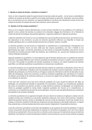 Propos sur les Big Data 2/35
1 - Big data et analyse de données : révolution ou évolution ?
Certes, la mise à disposition rapide d’un grand volume de données variées de qualité … est de nature à profondément
améliorer les analyses de données en général et les études quantitatives en particulier. Cependant, nous avons affaire,
plus à une évolution qu’à une révolution, car l’approche Big Data ne transforme pas radicalement la façon de faire des
analyses de données et la plupart des savoir-faire antérieurs restent nécessaires.
11 - Big Data, la fin des analyses qualitatives ?
Face à un cas à résoudre, la bonne démarche pour y arriver consiste à identifier le ou les problèmes, voir la littérature,
spécifier un but, collecter des données, les analyser et les interpréter, dégager des informations. On a l’habitude en
matière de données de distinguer deux grandes approches : l’approche qualitative et l’approche quantitative.
L’approche qualitative met l'accent sur une vue holistique de ce qui est étudié (via des documents, des histoires de cas,
des observations et des entretiens). Les plans de recherche quantitatifs s'efforcent eux d'identifier et d'isoler des
variables spécifiques dans un contexte d’étude (recherche de corrélation, relations, causalité).
La recherche qualitative, qui met l'accent sur l'exploration, la compréhension, la contextualisation, l'introspection et la
construction de théories, fournit une base solide pour des mesures quantitatives, une mise à l'échelle et une
généralisation plus larges. La recherche quantitative, qui met l'accent sur de grands échantillons, peut fournir une vue
d'ensemble d'un domaine pouvant révéler des tendances, des incohérences, etc., pouvant être analysée plus avant à
l'aide de méthodes qualitatives.
Approche qualitative ou quantitative ? Le choix dépend du type de données nécessaire pour un problème de recherche
particulier. La principale différence entre recherche qualitative et quantitative n’est pas la « qualité » mais la procédure.
Il est tout à fait possible de quantifier des données qualitatives ou d’exercer une analyse qualitative des données
quantifiées. Les méthodes qualitatives et quantitatives ne s'excluent pas mutuellement.
La recherche qualitative est une approche d'enquête utile pour explorer et comprendre un phénomène central. Pour en
savoir plus sur ce phénomène, l'enquêteur pose aux participants des questions ouvertes et générales, recueille les vues
détaillées des participants sous forme de mots ou d'images et analyse les informations à des fins de description et pour
définir des thématiques. À partir de ces données, le chercheur interprète la signification des informations en s’inspirant
de réflexions personnelles et de recherches antérieures. La structure du rapport final est flexible et affiche les préjugés
et les réflexions du chercheur.
Il faut avoir bien conscience que le but d’une recherche qualitative est le plus souvent de découvrir des idées, de
développer une compréhension détaillée et approfondie d'un phénomène, d’acquérir une compréhension qualitative
des raisons et motivations sous-jacentes, de poser un large éventail de questions, de développer une compréhension
initiale du paradigme qualitatif du champ étudié. L’approche qualitative met l’accent sur la compréhension, se
concentrant sur la compréhension du point de vue du répondant, et ouvre la voie à des généralisations par comparaison
de propriétés et de contextes individuels.
La recherche quantitative est une approche d'enquête utile pour décrire les tendances et expliquer la relation entre les
variables trouvées dans la littérature ou des études qualitatives antérieures. Pour mener cette recherche, l’enquêteur
spécifie des questions fermées, localise ou développe des mesures à l’aide de statistiques. À partir des résultats de ces
analyses, le chercheur interprète les données par comparaison avec des prévisions et des études antérieures. Le rapport
final, présenté dans un format standard, doit entre autres montrer l’objectivité et l’impartialité du chercheur.
Le but des recherches quantitatives est de tester des hypothèses ou des questions de recherche spécifiques. Il s’agit de
mesurer, de quantifier des données et généraliser les résultats d’un échantillon à la population. Pour cela il faut un grand
nombre de cas représentatifs. Il faut se concentrer sur des faits ou des raisons pour les événements sociaux et tester des
hypothèses. Concrètement il convient de découper la réalité en morceaux distincts, qui sont ensuite combinés en grappes
 