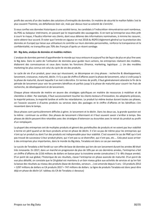 Propos sur les Big Data 30/35
profit des secrets d’un des leaders des solutions d’entrepôts de données. En matière de sécurité le maillon faible c’est le
plus souvent l’homme, ses défaillances bien sûr, mais par-dessus tout sa volonté de s’enrichir.
Si vous confiez vos données historiques à une société tierce, les candidats à l’indiscrétion rémunératrice sont nombreux,
du PDG au balayeur intérimaire, en passant par le responsable des sauvegardes. Si en tant qu’entreprise vous êtes prêt
à courir le risque, il faudra informer vos clients, dont vous détenez des informations nominatives, à minima les rassurer,
voire obtenir leur accord. À noter que l’entrée en vigueur en mai 2018 du RGPD (règlement général sur la protection des
données en Europe) qui laisse aux utilisateurs le contrôle sur leurs données personnelles, renforce la transparence et la
confidentialité, ne tranquillise pas 70% des Français d’après un récent sondage.
64 - Big data, analyse de données et modèles métiers
L’analyse de données permet d’appréhender le monde qui nous entoure et aujourd’hui de façon de plus en plus fine avec
le Big data. Dans le cadre de l’utilisation de données pour guider leurs actions, les entreprises réalisent des modèles,
élaborent des connaissances et ceux dans toutes les fonctions (finance, marketing, logistique …). Un des modèles
marketing les plus connus est celui du cycle de vie des produits.
Le cycle de vie d’un produit, pour ceux qui réussissent, se décompose en cinq phases : recherche & développement,
lancement, croissance, maturité, déclin. Il n’y a pas de chiffre d’affaires avant la phase de lancement, celui-ci croît jusqu’à
la phase de maturité, durant laquelle il se met à décroître. En termes de profit, il faut généralement attendre la fin de la
période de lancement pour voir les premiers bénéfices et parfois jusqu’à la phase de maturité pour couvrir les frais de
recherche, de développement et de lancement.
Chaque phase nécessite de mettre en œuvre des stratégies spécifiques en matière de ressources à mobiliser et de
clientèles à cibler. Par exemple, il faut successivement toucher les clients-testeurs d’innovation, les adoptants précoces,
la majorité précoce, la majorité tardive et enfin les retardataires. Le produit lui-même évolue durant toutes ces phases,
on l’associe souvent à d’autres produits ou services dans des packages et le chiffre d’affaires et les bénéfices s’en
ressentent dans le temps.
Deux phases sont particulièrement difficiles à gérer, le lancement et le déclin. Dans les deux cas, la grande question est
la même : continuer ou arrêter. Des phases de lancement s’éternisent et il faut souvent savoir s’arrêter à temps. Des
phases de déclin peuvent être retardées avec des stratégies d’extension ou écourtées avec le retrait du produit au profit
d’un remplaçant.
La plupart des entreprises ont de multiples produits et gèrent des portefeuilles de produits et ne voient pas leur viabilité
à terme en péril quand un de leurs produits arrive en phase de déclin. Il n’en va pas de même pour les entreprises qui
n'ont qu'un produit ou dont l'un des produits est indispensable pour leur viabilité. C’est souvent le cas de PME qui n’ont
pas trouvé de successeur à leur produit phare, qui n’ont pas su se diversifier, qui n’ont pas, etc.… Cela peut aussi arriver
à des entreprises plus importantes, dans le monde du Big data, Teradata est dans ce cas par exemple.
Le succès de Teradata a été fondé sur son offre de base de données qui lors de son lancement durant les années 80 était
très innovante. En 2017, dans un marché en progression de plus de 10% par an ces dernières années, l’entreprise a fait
un chiffre d’affaires de 2156 millions de dollars en baisse pour la troisième année consécutive (-7 à -8% chaque année).
D’un point de vue global, l’historique de ses résultats, classe l’entreprise en phase avancée de maturité. D’un point de
vue plus détaillé, on constate que le CA global est maintenu à un bon niveau grâce aux activités de services et qu’en fait
la baisse des résultats au niveau des produits (base de données, serveurs …) est amorcée depuis 5 ans : CA produits 2012
= 1297 millions de dollars vs CA produits 2017 = 747 millions de dollars. La ligne de produits Teradata est donc peut-être
déjà en phase de déclin (cf. tableau du CA de Teradata ci-dessous)
 