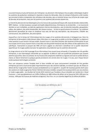 Propos sur les Big Data 33/35
couvraient de plus en plus de fonctions de l’entreprise. Les directions informatiques très occupées à développer et gérer
les systèmes de production renâclaient à répondre à toutes les demandes. Alors le concept d’Infocentre a été inventé,
qui consistait à mettre à disposition des utilisateurs des données, dans un premier temps sous la forme de simple copie
de données de production, mais ainsi les premiers vrais systèmes décisionnels étaient nés.
Le marché du décisionnel s’est développé au fur et à mesure des avancées techniques (PC, base de données relationnelle,
MPP, Hadoop …) et des nouveaux concepts (entrepôts départementaux, d’entreprise, lac de données …). Les sources de
données se sont multipliées, au-delà des applications internes de production, avec les données textuelles, géospatiales,
vidéos, des capteurs, des séries temporelles, des réseaux sociaux … le tout en grand volume et numérisé. Les systèmes
décisionnels permettent de mixer et d’explorer tout cela, de faire des descriptions, des découvertes, d’établir des
connaissances, des prédictions, des prescriptions.
Aujourd’hui, c’est le temps de l’informatique dans les nuages et les systèmes décisionnels ni échappent pas. Donc les
entreprises se demandent si elles doivent cibler d’être dans un nuage privé ou public ou les deux (hybride). La réponse à
cette question à court terme n’est pas simple, d’autant moins si vous êtes Directeur des Systèmes d’Information et que
vos troupes sont en jeux, d’autant moins si vous êtes une très grande entreprise avec des métiers et des applications très
spécifiques. Inversement la plupart des PME ont tout à gagner en cherchant à bénéficier de la qualité industrielle
apportée par les nuages publics tant pour les applications de production que les systèmes décisionnels.
Le virage amorcé est en fait le passage d’une informatique trop souvent quasi artisanale, à l’exception des très grandes
entreprises, à une informatique industrielle qui va apporter au-delà du coût une qualité des prestations pas souvent
atteinte aujourd’hui. Dans ce contexte, les fournisseurs de composants matériels ou logiciels vont voir le nombre de leurs
clients se réduire fortement à quelques grands prestataires de services dans les nuages. À ce jeu, pour chaque besoin
seules quelques technologies survivront.
Pour une entreprise comme Teradata dont la base installée est quasi exclusivement composée de très grandes
entreprises qui vont à court terme opter majoritairement pour des solutions hybrides, ne mettant que peu de choses en
dehors de leur nuage privé, l’avenir se jouera probablement sur sa capacité à : acquérir de nouveaux grands clients pour
des solutions en mode nuage privé, freiner l’attrition de la base installée, conquérir de nouveaux clients avec ses solutions
en mode nuage public. Les résultats de l’année 2019 montrent que Teradata a réussi à doubler son nombre de « Cloud
Customer », mais que globalement son chiffre d’affaires de 1889 millions de dollars est en baisse de 12% (-24% pour les
services, -69% pour les licences de matériels et logiciels). Pour finir, on a un résultat négatif de 23 millions de dollars.
0
500
1000
1500
2000
2500
3000
CA Teradata en Millions de $
 