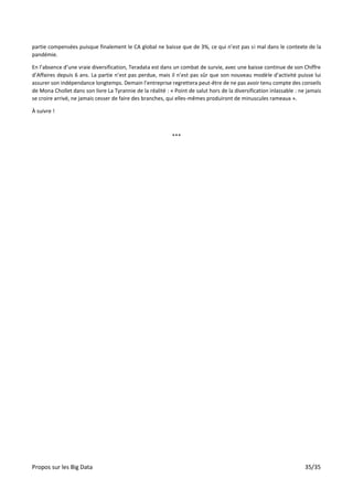 Propos sur les Big Data 35/35
partie compensées puisque finalement le CA global ne baisse que de 3%, ce qui n’est pas si mal dans le contexte de la
pandémie.
En l’absence d’une vraie diversification, Teradata est dans un combat de survie, avec une baisse continue de son Chiffre
d’Affaires depuis 6 ans. La partie n’est pas perdue, mais il n’est pas sûr que son nouveau modèle d’activité puisse lui
assurer son indépendance longtemps. Demain l’entreprise regrettera peut-être de ne pas avoir tenu compte des conseils
de Mona Chollet dans son livre La Tyrannie de la réalité : « Point de salut hors de la diversification inlassable : ne jamais
se croire arrivé, ne jamais cesser de faire des branches, qui elles-mêmes produiront de minuscules rameaux ».
À suivre !
***
 