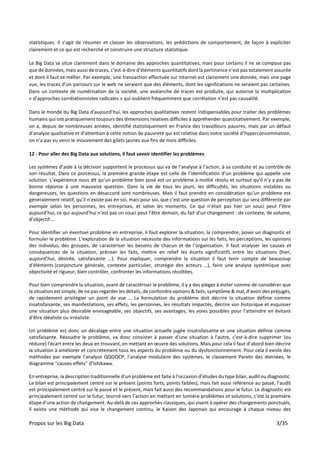 Propos sur les Big Data 3/35
statistiques. Il s’agit de résumer et classer les observations, les prédictions de comportement, de façon à expliciter
clairement et ce qui est recherché et construire une structure statistique.
Le Big Data se situe clairement dans le domaine des approches quantitatives, mais pour certains il ne se compose pas
que de données, mais aussi de traces, c’est-à-dire d’éléments quantitatifs dont la pertinence n’est pas totalement assurée
et dont il faut se méfier. Par exemple, une transaction effectuée sur internet est clairement une donnée, mais une page
vue, les traces d’un parcours sur le web ne seraient que des éléments, dont les significations ne seraient pas certaines.
Dans un contexte de numérisation de la société, une avalanche de traces est produite, qui autorise la multiplication
« d’approches corrélationnistes radicales » qui oublient fréquemment que corrélation n’est pas causalité.
Dans le monde du Big Data d’aujourd’hui, les approches qualitatives restent indispensables pour traiter des problèmes
humains qui ont pratiquement toujours des dimensions relatives difficiles à appréhender quantitativement. Par exemple,
on a, depuis de nombreuses années, identifié statistiquement en France des travailleurs pauvres, mais par un défaut
d’analyse qualitative et d’attention à cette notion de pauvreté qui est relative dans notre société d’hyperconsommation,
on n’a pas vu venir le mouvement des gilets jaunes aux fins de mois difficiles.
12 - Pour aller des Big Data aux solutions, il faut savoir identifier les problèmes
Les systèmes d’aide à la décision supportent le processus qui va de l’analyse à l’action, à sa conduite et au contrôle de
son résultat. Dans ce processus, la première grande étape est celle de l’identification d’un problème qui appelle une
solution. L’expérience nous dit qu’un problème bien posé est un problème à moitié résolu et surtout qu’il n’y a pas de
bonne réponse à une mauvaise question. Dans la vie de tous les jours, les difficultés, les situations instables ou
dangereuses, les questions en désaccord sont nombreuses. Mais il faut prendre en considération qu’un problème est
généralement relatif, qu’il n’existe pas en soi, mais pour soi, que c’est une question de perception qui sera différente par
exemple selon les personnes, les entreprises, et selon les moments. Ce qui n’était pas hier un souci peut l’être
aujourd’hui, ce qui aujourd’hui n’est pas un souci peut l’être demain, du fait d’un changement : de contexte, de volume,
d’objectif …
Pour identifier un éventuel problème en entreprise, il faut explorer la situation, la comprendre, poser un diagnostic et
formuler le problème. L’exploration de la situation nécessite des informations sur les faits, les perceptions, les opinions
des individus, des groupes, de caractériser les besoins de chacun et de l’organisation. Il faut analyser les causes et
conséquences de la situation, préciser les faits, mettre en relief les écarts significatifs entre les situations (hier,
aujourd’hui, désirée, satisfaisante …). Pour expliquer, comprendre la situation il faut tenir compte de beaucoup
d’éléments (conjoncture générale, contexte particulier, stratégie des acteurs …), faire une analyse systémique avec
objectivité et rigueur, bien contrôler, confronter les informations récoltées.
Pour bien comprendre la situation, avant de caractériser le problème, il y a des pièges à éviter comme de considérer que
la situation est simple, de ne pas regarder les détails, de confondre opinons & faits, symptôme & mal, d’avoir des préjugés,
de rapidement privilégier un point de vue … La formulation du problème doit décrire la situation définie comme
insatisfaisante, ses manifestations, ses effets, les personnes, les résultats impactés, décrire son historique et esquisser
une situation plus désirable envisageable, ses objectifs, ses avantages, les voies possibles pour l’atteindre en évitant
d’être idéaliste ou irréaliste.
Un problème est donc un décalage entre une situation actuelle jugée insatisfaisante et une situation définie comme
satisfaisante. Résoudre le problème, va donc consister à passer d'une situation à l'autre, c'est-à-dire supprimer (ou
réduire) l'écart entre les deux en trouvant, en mettant en œuvre des solutions. Mais pour cela il faut d’abord bien décrire
la situation à améliorer et concrètement tous les aspects du problème ou du dysfonctionnement. Pour cela il existe des
méthodes par exemple l’analyse QQOQCP, l’analyse modulaire des systèmes, le classement Pareto des données, le
diagramme "causes effets" d’Ishikawa.
En entreprise, la description traditionnelle d’un problème est faite à l’occasion d’études du type bilan, audit ou diagnostic.
Le bilan est principalement centré sur le présent (points forts, points faibles), mais fait aussi référence au passé, l’audit
est principalement centré sur le passé et le présent, mais fait aussi des recommandations pour le futur. Le diagnostic est
principalement centré sur le futur, tourné vers l’action en mettant en lumière problèmes et solutions, c’est la première
étape d’une action de changement. Au-delà de ces approches classiques, qui visent à opérer des changements ponctuels,
il existe une méthode qui vise le changement continu, le Kaizen des Japonais qui encourage à chaque niveau des
 