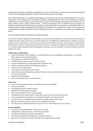 Propos sur les Big Data 4/35
organisations des petites améliorations quotidiennes sans gros investissement, contrairement à l’approche occidentale
qui fonctionne davantage par grandes avancées souvent coûteuses et peu concertées.
Avec l’internet des objets qui nous génèrent des Big Data, le monde est de plus en plus enregistré & mesuré, il le sera en
permanence et dans beaucoup de ses dimensions demain. L’établissement des faits en sera facilité, on le voit dès
aujourd’hui avec les faits divers qui sont relatés dans la presse et sont largement alimentés par des données en tous
genres (vidéos, réseaux sociaux, antennes relais …). Dans les entreprises, dans les matériels, dans les produits, les
capteurs se généralisent et mettant tout sous contrôle, les approches Kaizen ou classiques en sont facilitées. Mais si les
données servent à profiler les problèmes, l’identification d’un problème ne se résume pas, comme on l’a vu plus haut, à
la compilation de quelques chiffres et comme l’a dit Albert (Einstein) : « un problème sans solution est un problème mal
posé ».
13 - De l’analyse à l’action : 50 nuances à prendre en compte
Ces dernières années, à chaque fois que je tombais sur une citation qui m’inspirait, je la notais. Au final j’ai constitué une
collection de plus de deux cents que j’ai souvent utilisée pour mes différentes contributions pour Decideo. Je vous en
propose ici une cinquantaine qui concerne le processus qui va de l’analyse à l’action, en passant par la caractérisation
d’une situation, la prise en compte du passé, du futur, des risques, la fixation d’un objectif et la mobilisation des hommes.
J’ai ci-dessous regroupé grosso modo les propositions par sujet, mais cet ensemble n’a pas bien entendu l’ambition
d’épuiser les sujets.
Analyse, bilan, problématique :
• Le premier problème c’est le problème. Un problème bien posé est un problème à moitié résolu. Il n’y a pas de
bonne réponse à une mauvaise question.
• L’œil regarde, mais seule la sensibilité voit.
• L’intérêt particulier fascine les yeux et rétrécit l’esprit.
• Ce sont nos sentiments qui s'interposent entre la réalité et nous.
• Les faits ne pénètrent pas dans le monde des croyances.
• Un oui, un non, une ligne droite.
• L’abus des mots nous trompe sur les choses.
• Les choix les plus essentiels que nous ayons à faire dans notre vie, professionnelle ou privée, consistent à décider
de ce qui est important.
• Yvetot vaut Constantinople.
• Ce qui ne me fait pas mourir me rend plus fort.
Passé, futur :
• Qui ne se préoccupe pas de l’avenir se condamne aux soucis immédiats.
• L’avenir vient de loin.
• À la lumière du passé, le présent s’éclaire.
• Regarder l’avenir bouleverse le présent.
• On ne peut pas prédire le futur à partir du passé.
• L’expérience est une lanterne que l’on porte dans le dos et qui éclaire le chemin parcouru.
• Ce qui est passionnant avec le futur ce n’est pas de le prévoir, mais de le construire.
• La seule chose qui ne changera jamais est que tout change toujours tout le temps.
• Quand tu ne sais plus où tu vas, retourne-toi et regarde d’où tu viens.
• On a deux vies et la deuxième commence le jour où l'on se rend compte qu'on n'en a qu'une.
Fixer des objectifs :
• Il n’y a pas de vent favorable pour celui qui ne sait où aller.
• L’imagination ne sait pas inventer, c’est l’action qui invente.
• Le hasard ne favorise que les esprits bien préparés.
• Ce n’est pas en optimisant la bougie qu’on a inventé l’ampoule.
• Rien ne se crée avec rien. Ce serait comme dire qu’un enfant naît d’un enfant.
 