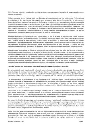 Propos sur les Big Data 6/35
MPP. Enfin pour traiter des mégadonnées non structurées, on ne peut échapper à l’utilisation de nouveaux outils comme
Hadoop par exemple.
Utiliser des outils comme Hadoop, c’est pour beaucoup d’entreprises sortir de leur petit monde d’informatiques
propriétaires, où des fournisseurs, des analystes vous cornaquent, pour aborder le monde libre et extrêmement
foisonnant de l’open source. Au final, le système d’information à mettre en œuvre pour traiter des mégadonnées est très
important, complexe, onéreux et de plus nécessite de faire appel à des spécialistes pointus en informatique, en analyse
de données ou mégadonnées, et dans les métiers de l’entreprise. Il faut non seulement les mobiliser, mais arriver à les
faire travailler ensemble. Lors de la création de son équipe, il faut particulièrement faire attention à ne pas succomber
au mythe du « data scientist », mouton à cinq pattes du monde analytique, qui serait à même de répondre à lui seul, ou
plus ou moins, aux besoins des entreprises en matière de fouille de mégadonnées.
Depuis déjà quelques années de nombreuses entreprises ont su tirer de la valeur de leurs données, et pour certaines
construire ex nihilo des activités très rentables. Ces pionniers ont montré la voie, mais l’avenir n’est certainement pas
dans l’imitation servile de leurs approches. En effet, toutes les entreprises ne pourront pas constituer des équipes
pléthoriques d’analystes pour explorer systématiquement leurs données et tenter de comprendre les tendances, de créer
des catégories, de détecter des similitudes ou de faire des prédictions à partir du passé ... ; l’avenir est dans
l’apprentissage automatique pour mettre en œuvre des milliers de fonctionnalités sur des milliards d'enregistrements.
L'apprentissage automatique est fondé sur un ensemble de techniques pour tirer parti des données et découvrir
automatiquement les relations entre les variables d'un système (entrées, sorties et cachées) à partir d'échantillons directs
du système. La valorisation des mégadonnées par les entreprises, se fera demain à partir d’un ensemble d’algorithmes
d’apprentissage supervisé et non supervisé (corrélation, classification, statistiques, manipulation de document, N-
gramme, calcul d’histogramme, traitement du langage naturel…), permettant d’automatiser leur exploration, d’éviter les
réductions de dimension qui peuvent conduire à la perte d'information, pour au final fournir un aperçu complet des
données, et par exemple repérer les valeurs aberrantes qui sont souvent la source de fructueuses découvertes.
15 - De la difficulté, des échecs et de l’importance des projets Big Data/Intelligence Artificielle
Les facteurs clés de toute réussite sont la volonté, le talent et la chance. La volonté se matérialise par des actes, elle ne
se contente pas de paroles, d’espérances, elle effectue des choix, elle s’engage. Le talent est une capacité à créer qui
n’est pas innée, mais qui a été acquise, même si les dons facilitent les apprentissages et la créativité. Quant à la chance,
elle n’est qu’un hasard, mais on notera que le hasard favorise les esprits bien préparés qui savent saisir les opportunités.
Le philosophe Alain dit « l’imagination ne sait pas inventer, c’est l’action qui invente ». En fait lorsqu’on aborde des
domaines nouveaux, les réalisations se font le plus souvent par des avances pas-à-pas dont on ne sait anticiper toutes les
étapes. Dans ce cadre, les premiers objectifs concrets que l’on peut se fixer ne peuvent être que limités, mais pas
forcément sans risque, car ce n’est pas en reconduisant exclusivement les objectifs, méthodes, moyens éprouvés du
passé que l’on peut être novateur.
Toute action est plus ou moins risquée, il ne faut pas craindre d’aller de l’avant ou d’expérimenter des choses nouvelles
pour trouver des solutions. Il y a bien des manières de ne pas réussir, mais les plus sûres sont de ne pas essayer et de ne
jamais prendre de risques. Il s’agit cependant de ne pas faire table rase de toutes les expériences passées et de chercher
à tout réinventer. On se méfiera aussi de l’idée qu’un travail infatigable vient à bout de tout.
Les projets Big Data/IA n’échappent pas aux impératifs ci-dessus alors que plus de la moitié de ces projets ces dernières
années ne sont pas des réussites. Au-delà de la trop fréquente mollesse du support du management et des métiers, les
retours d’expériences pointent un manque de compétence, de pragmatisme, d’approche agile, d’itération, de montée
progressive en complexité au profit d’une planification d’ensemble intenable, d’un pilotage technique, d’une vision
industrielle hâtive, d’une gouvernance inappropriée des données ...
En fait, on ne doit lancer un projet Big Data/IA, que pour répondre à un problème identifié et non pas pour de mauvaises
raisons du type : faire comme le concurrent, tester un outil, comprendre ce nouveau domaine qui est annoncé comme
prometteur, faire plaisir à une partie de ses équipes, répondre aux critiques des métiers qui se plaignent … Au-delà de
l’engagement sur de mauvais objectifs, c’est le manque de compétence qui explique les échecs. La compétence
 