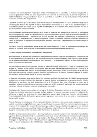 Propos sur les Big Data 7/35
correspond à la mobilisation dans l’action d’un certain nombre de savoirs, or aujourd’hui en matière de Big Data/IA, le
savoir est globalement limité, pas assez de personnes ont vraiment les connaissances, les années d’expérience et
maîtrisent l’état de l’art, pour mettre en œuvre le savoir-être, le savoir-faire et les ressources (hommes/matériel)
nécessaires pour résoudre des problèmes.
Cependant, on notera que la réussite est le résultat d’une action décrétée comme un succès, en fonction de plusieurs
variables jugées à l’aune des objectifs de départ, et qu’elle est donc relative. À ce sujet, le plus grand danger pour la
plupart de ces projets ce n’est pas que les objectifs soient trop hauts, et qu’ils soient ratés, mais qu’ils soient trop bas, et
que leurs atteintes soient sans intérêt.
Dans le cadre de la transformation numérique de la société en général et des entreprises en particulier, la convergence
des technologies du Big Data et de l’IA va apporter les prochaines disruptions qui vont impacter de nombreux métiers en
améliorant significativement : l’exploitation de plus de données, les capacités d’apprentissage, la production de
connaissances, la prise de décisions, la réalisation de robots. Comme souvent face aux nouveautés et aux évolutions, en
France les entreprises ou les particuliers sont prudents, réticents, réfractaires … et globalement, nous ne faisons pas la
course en tête.
Une clé du succès est probablement à être recherchée dans la formation ; là aussi, la transformation numérique des
activités de formation pourrait faciliter et renouveler profondément les pédagogies et les parcours.
16 – Nous sommes tous impactés par nos propres biais cognitifs
Notre perception de la réalité qui nous entoure, de l’information que nous collectons ou recevons est conditionnée par
de nombreux facteurs comme de façon non limitative ni ordonnée, nos connaissances, notre mémoire, notre langage,
nos facultés de raisonnement, nos expériences, notre attention … ; on appelle biais cognitifs les distorsions engendrées
dans la façon dont nous percevons.
Les chercheurs ont identifié un très grand nombre de biais différents liés à l’émotion, à l’envie de croire ce qui nous
arrange, de s’appuyer sur des modèles connus, de sur réagir au risque, d’être en excès de confiance, ou à l’inverse de se
conformer à l’avis du groupe, d’imiter, de suivre des stéréotypes, des préjugés, de voir la confirmation de ce que l’on a
déjà conclu, de surestimer ou sous-estimer la possibilité d’un événement, de s’ancrer dans des croyances, de projeter
son espérance dans un résultat donné, de se croire plus malin …
Le biais n’est pas que dans la perception il peut être aussi dans la collecte, l’enquête, avec des libellés des questions qui
conditionnent, orientent, induisent les réponses. Le biais de réponse peut également se produire dans les échelles
d’évaluation, et par-dessus tout venir du questionneur ou de l’évaluateur. Dans cette même ligne, on notera que la
plupart des raisonnements en économie comportementale sont fondés sur de vrais sophismes : « le consommateur est
pleinement informé, strictement rationnel, complètement intéressé ».
Il existe aussi des biais comportementaux lors de la prise de décision. À ce sujet, il convient de se méfier par exemple et
de façon non limitative : des raisonnements par analogie qui pour être souvent intéressant, peuvent être piégeant ; des
références au passé, car après coup les choses paraissent toujours plus simples ; de l’aversion très répandue à
l’incertitude ; de la facilité de l’inaction qui est souvent gagnante à court terme, de la non-prise en compte que tout
change tout le temps …
Toute la chaîne qui va de la donnée, à l’information, à la décision et à l’action est impactée par des biais de toutes sortes.
Les biais nous influencent plus fortement encore lorsqu’il faut gérer une quantité d’informations importantes ou que le
temps est limité. Cependant, il convient de noter aussi que les biais s’ils peuvent altérer nos jugements, nos décisions,
nos actions, apportent souvent des interprétations simplifiées, des actions réflexes qui dans certains contextes, en temps
d’urgence par exemple, améliorent nos capacités d’analyses et de réactions.
Si les biais sont inconscients et conduisent à des erreurs (attention, perception, raisonnement, évaluation, interprétation,
jugement, décision, comportement), on peut en limiter les impacts par de la formation, de l’entraînement, le recours à
des méthodologies, des techniques, de l’organisation … Par-dessus tout, il faut prendre conscience du problème,
développer un esprit critique sur ses habitudes, croire en la possibilité de changer, développer de nouvelles pratiques,
mettre en œuvre des approches, des méthodologies adaptées en fonction des situations.
 