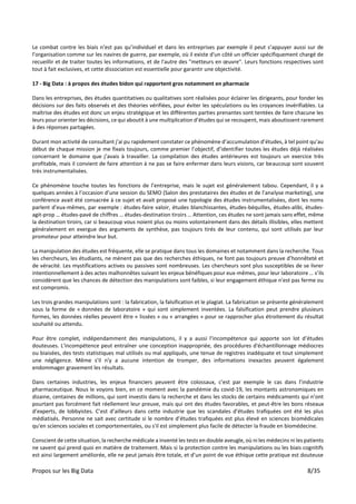 Propos sur les Big Data 8/35
Le combat contre les biais n’est pas qu’individuel et dans les entreprises par exemple il peut s’appuyer aussi sur de
l’organisation comme sur les navires de guerre, par exemple, où il existe d'un côté un officier spécifiquement chargé de
recueillir et de traiter toutes les informations, et de l'autre des "metteurs en œuvre". Leurs fonctions respectives sont
tout à fait exclusives, et cette dissociation est essentielle pour garantir une objectivité.
17 - Big Data : à propos des études bidon qui rapportent gros notamment en pharmacie
Dans les entreprises, des études quantitatives ou qualitatives sont réalisées pour éclairer les dirigeants, pour fonder les
décisions sur des faits observés et des théories vérifiées, pour éviter les spéculations ou les croyances invérifiables. La
maîtrise des études est donc un enjeu stratégique et les différentes parties prenantes sont tentées de faire chacune les
leurs pour orienter les décisions, ce qui aboutit à une multiplication d’études qui se recoupent, mais aboutissent rarement
à des réponses partagées.
Durant mon activité de consultant j’ai pu rapidement constater ce phénomène d’accumulation d’études, à tel point qu’au
début de chaque mission je me fixais toujours, comme premier l’objectif, d’identifier toutes les études déjà réalisées
concernant le domaine que j’avais à travailler. La compilation des études antérieures est toujours un exercice très
profitable, mais il convient de faire attention à ne pas se faire enfermer dans leurs visions, car beaucoup sont souvent
très instrumentalisées.
Ce phénomène touche toutes les fonctions de l’entreprise, mais le sujet est généralement tabou. Cependant, il y a
quelques années à l’occasion d’une session du SEMO (Salon des prestataires des études et de l’analyse marketing), une
conférence avait été consacrée à ce sujet et avait proposé une typologie des études instrumentalisées, dont les noms
parlent d’eux-mêmes, par exemple : études-faire valoir, études blanchissantes, études-béquilles, études-alibi, études-
agit-prop … études-pavé de chiffres … études-destination tiroirs … Attention, ces études ne sont jamais sans effet, même
la destination tiroirs, car si beaucoup vous noient plus ou moins volontairement dans des détails illisibles, elles mettent
généralement en exergue des arguments de synthèse, pas toujours tirés de leur contenu, qui sont utilisés par leur
promoteur pour atteindre leur but.
La manipulation des études est fréquente, elle se pratique dans tous les domaines et notamment dans la recherche. Tous
les chercheurs, les étudiants, ne mènent pas que des recherches éthiques, ne font pas toujours preuve d’honnêteté et
de véracité. Les mystifications actives ou passives sont nombreuses. Les chercheurs sont plus susceptibles de se livrer
intentionnellement à des actes malhonnêtes suivant les enjeux bénéfiques pour eux-mêmes, pour leur laboratoire … s’ils
considèrent que les chances de détection des manipulations sont faibles, si leur engagement éthique n'est pas ferme ou
est compromis.
Les trois grandes manipulations sont : la fabrication, la falsification et le plagiat. La fabrication se présente généralement
sous la forme de « données de laboratoire » qui sont simplement inventées. La falsification peut prendre plusieurs
formes, les données réelles peuvent être « lissées » ou « arrangées » pour se rapprocher plus étroitement du résultat
souhaité ou attendu.
Pour être complet, indépendamment des manipulations, il y a aussi l’incompétence qui apporte son lot d’études
douteuses. L'incompétence peut entraîner une conception inappropriée, des procédures d'échantillonnage médiocres
ou biaisées, des tests statistiques mal utilisés ou mal appliqués, une tenue de registres inadéquate et tout simplement
une négligence. Même s'il n'y a aucune intention de tromper, des informations inexactes peuvent également
endommager gravement les résultats.
Dans certaines industries, les enjeux financiers peuvent être colossaux, c’est par exemple le cas dans l’industrie
pharmaceutique. Nous le voyons bien, en ce moment avec la pandémie du covid-19, les montants astronomiques en
dizaine, centaines de millions, qui sont investis dans la recherche et dans les stocks de certains médicaments qui n’ont
pourtant pas forcément fait réellement leur preuve, mais qui ont des études favorables, et peut-être les bons réseaux
d’experts, de lobbyistes. C’est d’ailleurs dans cette industrie que les scandales d’études trafiquées ont été les plus
médiatisés. Personne ne sait avec certitude si le nombre d’études trafiquées est plus élevé en sciences biomédicales
qu'en sciences sociales et comportementales, ou s'il est simplement plus facile de détecter la fraude en biomédecine.
Conscient de cette situation, la recherche médicale a inventé les tests en double aveugle, où ni les médecins ni les patients
ne savent qui prend quoi en matière de traitement. Mais si la protection contre les manipulations ou les biais cognitifs
est ainsi largement améliorée, elle ne peut jamais être totale, et d’un point de vue éthique cette pratique est douteuse
 