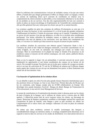 Gérer la cohérence des communications à travers de multiples canaux n’est pas une mince
affaire, d’autant plus que chaque gestionnaire d’offres ou chaque canal a sa logique, et donc
ses actions de marketing direct qu’il convient de coordonner en relation avec le
comportement du client (constaté ou prévisible), et les événements affectant la vie du client,
de ses produits ou de ses services. Une des clés organisationnelles de tout ceci consiste à
mettre en place un moyen de pilotage et d’optimisation de l’ensemble des communications,
afin qu’elles génèrent bien une valeur pour les clients sans qu’ils se sentent harcelés.

Les systèmes capables de gérer des centaines de millions d’événements ne sont pas à la
portée de toutes les bourses, et très concrètement il y a là de la part des grandes entreprises
l’établissement de barrière à l’entrée de nouveaux acteurs sur le marché. Cependant la mise
en œuvre de tels moyens n’est pas que défensive, en effet ils se révèlent aussi terriblement
performant. Une bonne utilisation de multiples canaux se traduit par une amélioration
significative des taux de réponse et de conversion, avec une baisse très conséquente des
coûts, si l’on arrive à n’utiliser qu’à bon escient les moyens d’actions les plus onéreux.

Les meilleurs résultats de conversion sont obtenus quand l’interaction finale à lieu à
l’initiative du client et fait l’objet de dialogues interactifs, c'est-à-dire concrètement via un
centre d’appels, un site web, un automate, des échanges par e-mail, un rendez vous
classique. Mais la concrétisation est la plupart du temps le résultat d’un processus ou de
nombreux canaux et moyens ont été utilisés (catalogues, site web, salons, publicité directe,
médias de masse).

Dans ce jeu la capacité à réagir vite est primordiale, il convient souvent de savoir saisir
rapidement les opportunités et une bonne coordination des canaux est un facteur clé de
succès. Par exemple le groupe Travelocity qui est le plus gros vendeur de voyages au monde,
arrive à un taux de conversion de 7% sur les 30 Millions de relances qu’il effectue chaque
année auprès des visiteurs de son site qui ont abandonné leur panier, et donc finalement rien
acheté lors de leur dernière visite.


Cas bancaire d’optimisation de la relation client

Le cas détaillé ci-après est celui d’un des plus grands réseaux bancaires internationaux qui a
des positions fortes en Europe, en Asie et aux Etats-Unis. Présent dans plus de 80 pays sur
les six continents, cette banque compte plus de 65 000 collaborateurs en Europe. Elle
développe trois grands domaines d’activité : Banque de détail, Banque de Financement &
d’Investissement, et une activité Asset Management & Services.

Le projet de centralisation et d’exploitation des données relaté ci-dessous porte sur les clients
du pays d’origine de la banque, soit 6 millions de clients servis à travers plus de 2000
agences. L’objectif du projet était de servir toujours mieux les clients, sur davantage de
canaux. Beaucoup de banques européennes semblent se développer aujourd’hui surtout par
l’acquisition de parts de marché, cette banque a pour sa part accentué ses efforts sur
l’augmentation de la valeur client, une stratégie s’adossant à la mise en place de solutions
décisionnelles.

De même que dans nombreux secteurs le modèle économique des banques a
considérablement changé ces dernières années. L’avantage compétitif porte désormais sur la
capacité à innover dans les services et les modes de distribution. Ces innovations doivent se



Propos sur les SID                          Michel Bruley                     Chapitre 3 - 49/62
 