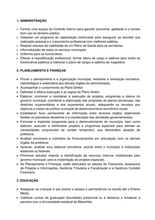 1. ADMINISTRAÇÃO

 Formar uma equipe de Controle Interno para garantir economia, agilidade e o correto
    bom uso do dinheiro público.
   Implantar um programa de capacitação continuada para assegurar ao servidor sua
    realização pessoal e o crescimento profissional com melhores salários.
   Realizar estudos da viabilidade de um Plano de Saúde para os servidores.
   Informatização de todos os serviços municipais.
   Uniforme para os funcionários.
   Efetuar a requalificação profissional, formar plano de cargo e salários para todos os
    funcionários públicos e melhorar o plano de cargos e salários do magistério.

2. PLANEJAMENTO E FINANÇAS

 Prover o planejamento e a organização municipal, mediante a orientação normativa,
  metodológica e sistemática aos demais órgãos da administração.
 Acompanhar o cumprimento do Plano Diretor.
 Defender a efetiva execução e as regras do Plano diretor.
 Elaborar, promover e coordenar a execução de projetos, programas e planos do
  governo municipal, coordenar a elaboração das propostas de planos plurianuais, das
  diretrizes orçamentárias e dos orçamentos anuais, adequando os recursos aos
  objetivos e metas da política municipal de desenvolvimento econômico social.
 Estabelecer fluxo permanente de informação entre diversos órgãos objetivando
  facilitar os processos decisórios e a coordenação das atividades governamentais.
 Formular e implantar programas para o desenvolvimento do município, bem como
  elaborar, executar e administrar projetos e programas especiais para atender as
  necessidades conjunturais de caráter temporário, que demandem atuação da
  prefeitura.
 Analisar processos e contratos de financiamentos em articulação com os demais
  órgãos da prefeitura.
 Apreciar, analisar e/ou elaborar convênios, acordo entre o município e instituições
  estaduais ou federais.
 Promover estudos visando à identificação de recursos internos mobilizáveis pelo
  governo municipal, para a implantação de projetos especiais.
 Ao Planejamento e Finanças, estão elencados os setores de Tesouraria, Assessoria
  de Projetos e Informações, Gerência Tributária e Fiscalização e a Gerência Contábil
  Financeira.

3. EDUCAÇÃO

 Assegurar às crianças e aos jovens o acesso e permanência na escola até o Ensino
  Médio.
 Viabilizar cursos de graduação (faculdade) presencial ou á distancia e fortalecer a
  parceria com a Universidade estadual do Maranhão.
 