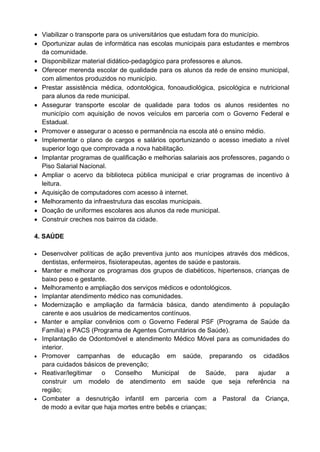  Viabilizar o transporte para os universitários que estudam fora do município.
 Oportunizar aulas de informática nas escolas municipais para estudantes e membros
  da comunidade.
 Disponibilizar material didático-pedagógico para professores e alunos.
 Oferecer merenda escolar de qualidade para os alunos da rede de ensino municipal,
  com alimentos produzidos no município.
 Prestar assistência médica, odontológica, fonoaudiológica, psicológica e nutricional
  para alunos da rede municipal.
 Assegurar transporte escolar de qualidade para todos os alunos residentes no
  município com aquisição de novos veículos em parceria com o Governo Federal e
  Estadual.
 Promover e assegurar o acesso e permanência na escola até o ensino médio.
 Implementar o plano de cargos e salários oportunizando o acesso imediato a nível
  superior logo que comprovada a nova habilitação.
 Implantar programas de qualificação e melhorias salariais aos professores, pagando o
  Piso Salarial Nacional.
 Ampliar o acervo da biblioteca pública municipal e criar programas de incentivo à
  leitura.
 Aquisição de computadores com acesso à internet.
 Melhoramento da infraestrutura das escolas municipais.
 Doação de uniformes escolares aos alunos da rede municipal.
 Construir creches nos bairros da cidade.

4. SAÚDE

 Desenvolver políticas de ação preventiva junto aos munícipes através dos médicos,
    dentistas, enfermeiros, fisioterapeutas, agentes de saúde e pastorais.
   Manter e melhorar os programas dos grupos de diabéticos, hipertensos, crianças de
    baixo peso e gestante.
   Melhoramento e ampliação dos serviços médicos e odontológicos.
   Implantar atendimento médico nas comunidades.
   Modernização e ampliação da farmácia básica, dando atendimento à população
    carente e aos usuários de medicamentos contínuos.
   Manter e ampliar convênios com o Governo Federal PSF (Programa de Saúde da
    Família) e PACS (Programa de Agentes Comunitários de Saúde).
   Implantação de Odontomóvel e atendimento Médico Móvel para as comunidades do
    interior.
   Promover campanhas de educação em saúde, preparando os cidadãos
    para cuidados básicos de prevenção;
   Reativar/legitimar o Conselho           Municipal   de Saúde,       para ajudar a
    construir um modelo de atendimento em saúde que seja referência na
    região;
   Combater a desnutrição infantil em parceria com a Pastoral da Criança,
    de modo a evitar que haja mortes entre bebês e crianças;
 