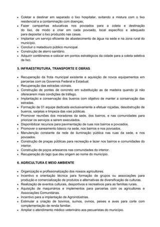  Coletar e destinar em separado o lixo hospitalar, evitando a mistura com o lixo
    residencial e a contaminação com doenças;
   Fazer campanhas educativas nos povoados para a coleta e destinação
    do lixo, de modo a criar em cada povoado, local específico e adequado
    para depositar o lixo produzido nas casas.
   Implantar um serviço eficiente de abastecimento de água na sede e na zona rural do
    município.
   Concluir o matadouro público municipal.
   Construção de aterro sanitário.
   Adquirir contêineres e colocar em pontos estratégicos da cidade para a coleta seletiva
    de lixo.

5. INFRAESTRUTURA, TRANSPORTE E OBRAS

 Recuperação da frota municipal existente e aquisição de novos equipamentos em
    parcerias com os Governos Federal e Estadual.
   Recuperação das estradas vicinais.
   Construção de pontes de concreto em substituição as de madeira quando já não
    oferecerem mais condições de tráfego.
   Implantação e conservação dos bueiros com objetivo de manter a conservação das
    estradas.
   Formação de 01 equipe dedicada exclusivamente a efetuar roçadas, desobstrução de
    bueiros, sarjetas e limpeza das vias públicas.
   Promover reuniões dos moradores da sede, dos bairros, e nas comunidades para
    priorizar os serviços a serem executados.
   Disponibilizar recursos para pavimentação de ruas nos bairros e povoados.
   Promover o saneamento básico na sede, nos bairros e nos povoados.
   Manutenção constante da rede de iluminação pública nas ruas da sede, e nos
    povoados.
   Construção de praças públicas para recreação e lazer nos bairros e comunidades do
    interior.
   Construção de poços artesianos nas comunidades do interior.
   Recuperação do lago que deu origem ao nome do município.

6. AGRICULTURA E MEIO AMBIENTE

 Organização e profissionalização dos nossos agricultores.
 Incentivo e orientação técnica para formação de grupos ou associações para
    produção e comercialização de produtos e alternativas de diversificação de culturas.
   Realização de eventos culturais, desportivos e recreativos para as famílias rurais.
   Aquisição de maquinários e implementos para parcerias com os agricultores e
    Associações Comunitárias.
   Incentivo para a implantação de Agroindústrias.
   Estimular a criação de bovinos, suínos, ovinos, peixes e aves para corte com
    complementação de renda familiar.
   Ampliar o atendimento médico veterinário aos pecuaristas do município.
 