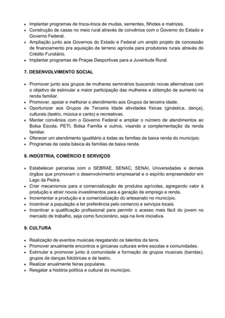  Implantar programas de troca-troca de mudas, sementes, filhotes e matrizes.
 Construção de casas no meio rural através de convênios com o Governo do Estado e
  Governo Federal.
 Ampliação junto aos Governos do Estado e Federal um amplo projeto de concessão
  de financiamento pra aquisição de terreno agrícola para produtores rurais através do
  Crédito Fundiário.
 Implantar programas de Praças Desportivas para a Juventude Rural.


7. DESENVOLVIMENTO SOCIAL

 Promover junto aos grupos de mulheres seminários buscando novas alternativas com
    o objetivo de estimular a maior participação das mulheres e obtenção de aumento na
    renda familiar.
   Promover, apoiar e melhorar o atendimento aos Grupos da terceira idade.
   Oportunizar aos Grupos de Terceira Idade atividades físicas (ginástica, dança),
    culturais (teatro, música e canto) e recreativas.
   Manter convênios com o Governo Federal e ampliar o número de atendimentos ao
    Bolsa Escola, PETI, Bolsa Família e outros, visando a complementação da renda
    familiar.
   Oferecer um atendimento igualitário a todas as famílias de baixa renda do município.
   Programas de cesta básica às famílias de baixa renda.

8. INDÚSTRIA, COMÉRCIO E SERVIÇOS

 Estabelecer parcerias com o SEBRAE, SENAC, SENAI, Universidades e demais
    órgãos que promovam o desenvolvimento empresarial e o espírito empreendedor em
    Lago da Pedra.
   Criar mecanismos para a comercialização de produtos agrícolas, agregando valor à
    produção e atrair novos investimentos para a geração de emprego e renda.
   Incrementar a produção e a comercialização do artesanato no município.
   Incentivar a população a ter preferência pelo comercio e serviços locais.
   Incentivar a qualificação profissional para permitir o acesso mais fácil do jovem no
    mercado de trabalho, seja como funcionário, seja na livre iniciativa.

9. CULTURA

 Realização de eventos musicais resgatando os talentos da terra.
 Promover anualmente encontros e gincanas culturais entre escolas e comunidades.
 Estimular e promover junto à comunidade a formação de grupos musicais (bandas),
  grupos de danças folclóricas e de teatro.
 Realizar anualmente feiras populares.
 Resgatar a história política e cultural do município.
 