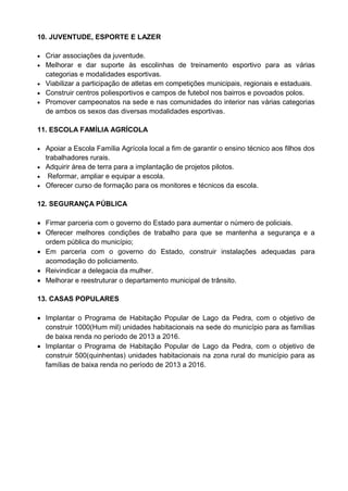 10. JUVENTUDE, ESPORTE E LAZER

 Criar associações da juventude.
 Melhorar e dar suporte às escolinhas de treinamento esportivo para as várias
  categorias e modalidades esportivas.
 Viabilizar a participação de atletas em competições municipais, regionais e estaduais.
 Construir centros poliesportivos e campos de futebol nos bairros e povoados polos.
 Promover campeonatos na sede e nas comunidades do interior nas várias categorias
  de ambos os sexos das diversas modalidades esportivas.

11. ESCOLA FAMÍLIA AGRÍCOLA

 Apoiar a Escola Família Agrícola local a fim de garantir o ensino técnico aos filhos dos
  trabalhadores rurais.
 Adquirir área de terra para a implantação de projetos pilotos.
 Reformar, ampliar e equipar a escola.
 Oferecer curso de formação para os monitores e técnicos da escola.


12. SEGURANÇA PÚBLICA

 Firmar parceria com o governo do Estado para aumentar o número de policiais.
 Oferecer melhores condições de trabalho para que se mantenha a segurança e a
  ordem pública do município;
 Em parceria com o governo do Estado, construir instalações adequadas para
  acomodação do policiamento.
 Reivindicar a delegacia da mulher.
 Melhorar e reestruturar o departamento municipal de trânsito.

13. CASAS POPULARES

 Implantar o Programa de Habitação Popular de Lago da Pedra, com o objetivo de
  construir 1000(Hum mil) unidades habitacionais na sede do município para as famílias
  de baixa renda no período de 2013 a 2016.
 Implantar o Programa de Habitação Popular de Lago da Pedra, com o objetivo de
  construir 500(quinhentas) unidades habitacionais na zona rural do município para as
  famílias de baixa renda no período de 2013 a 2016.
 