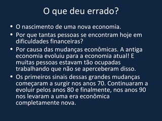 O que deu errado? O nascimento de uma nova economia. Por que tantas pessoas se encontram hoje em dificuldades financeiras? Por causa das mudanças econômicas. A antiga economia evoluiu para a economia atual! E muitas pessoas estavam tão ocupadas trabalhando que não se aperceberam disso. Os primeiros sinais dessas grandes mudanças começaram a surgir nos anos 70. Continuaram a evoluir pelos anos 80 e finalmente, nos anos 90 nos levaram a uma era econômica completamente nova. 