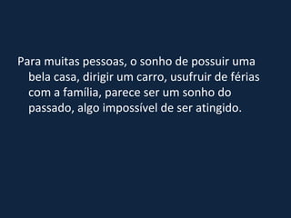 Para muitas pessoas, o sonho de possuir uma bela casa, dirigir um carro, usufruir de férias com a família, parece ser um sonho do passado, algo impossível de ser atingido. 