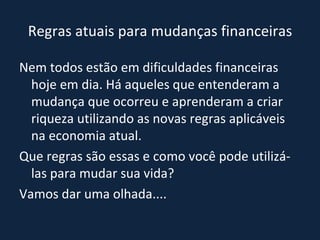 Regras atuais para mudanças financeiras Nem todos estão em dificuldades financeiras hoje em dia. Há aqueles que entenderam a mudança que ocorreu e aprenderam a criar riqueza utilizando as novas regras aplicáveis na economia atual. Que regras são essas e como você pode utilizá-las para mudar sua vida?  Vamos dar uma olhada.... 