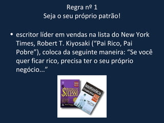Regra nº 1  Seja o seu próprio patrão!  escritor líder em vendas na lista do New York Times, Robert T. Kiyosaki (“Pai Rico, Pai Pobre”), coloca da seguinte maneira: “Se você quer ficar rico, precisa ter o seu próprio negócio...” 