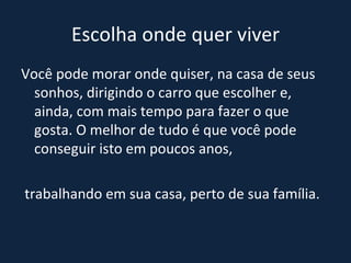 Escolha onde quer viver Você pode morar onde quiser, na casa de seus sonhos, dirigindo o carro que escolher e, ainda, com mais tempo para fazer o que gosta. O melhor de tudo é que você pode conseguir isto em poucos anos, trabalhando em sua casa, perto de sua família. 