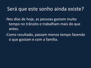 Será que este sonho ainda existe? -Nos dias de hoje, as pessoas gastam muito tempo no trânsito e trabalham mais do que antes.  -Como resultado, passam menos tempo fazendo o que gostam e com a família. 