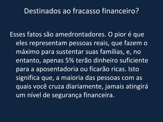 Destinados ao fracasso financeiro? Esses fatos são amedrontadores. O pior é que eles representam pessoas reais, que fazem o máximo para sustentar suas famílias, e, no entanto, apenas 5% terão dinheiro suficiente para a aposentadoria ou ficarão ricas. Isto significa que, a maioria das pessoas com as quais você cruza diariamente, jamais atingirá um nível de segurança financeira. 