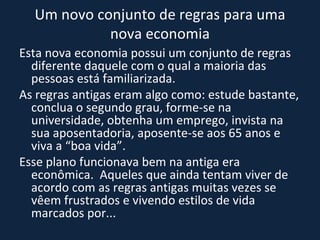 Um novo conjunto de regras para uma nova economia Esta nova economia possui um conjunto de regras diferente daquele com o qual a maioria das pessoas está familiarizada.  As regras antigas eram algo como: estude bastante, conclua o segundo grau, forme-se na universidade, obtenha um emprego, invista na sua aposentadoria, aposente-se aos 65 anos e viva a “boa vida”.  Esse plano funcionava bem na antiga era econômica.  Aqueles que ainda tentam viver de acordo com as regras antigas muitas vezes se vêem frustrados e vivendo estilos de vida marcados por... 