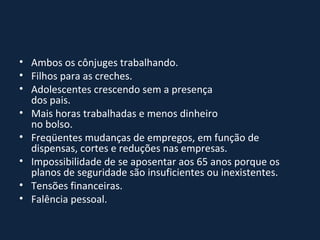 Ambos os cônjuges trabalhando.  Filhos para as creches.  Adolescentes crescendo sem a presença dos pais.  Mais horas trabalhadas e menos dinheiro no bolso.  Freqüentes mudanças de empregos, em função de dispensas, cortes e reduções nas empresas.  Impossibilidade de se aposentar aos 65 anos porque os planos de seguridade são insuficientes ou inexistentes.  Tensões financeiras.  Falência pessoal.  