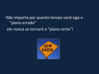 Não importa por quanto tempo você siga o "plano errado” ele nunca se tornará o "plano certo"! 