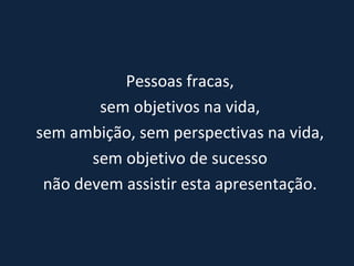 Pessoas fracas, sem objetivos na vida,  sem ambição, sem perspectivas na vida, sem objetivo de sucesso  não devem assistir esta apresentação. 