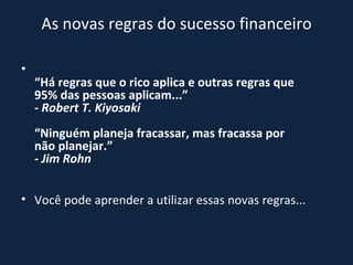 As novas regras do sucesso financeiro “ Há regras que o rico aplica e outras regras que 95% das pessoas aplicam...” - Robert T. Kiyosaki “Ninguém planeja fracassar, mas fracassa por não planejar.” - Jim Rohn Você pode aprender a utilizar essas novas regras...  