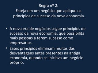 Regra nº 2:  Esteja em um negócio que aplique os  princípios de sucesso da nova economia. A nova era de negócios segue princípios de sucesso da nova economia, que possibilita mais pessoas a terem sucesso como empresários.  Esses princípios eliminam muitas das desvantagens antes presentes na antiga economia, quando se iniciava um negócio próprio. 