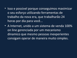 Isso e possivel porque conseguimos maximizar o seu esforço utilizando ferramentas de trabalho da nova era, que trabalharão 24 horas por dia para você... A Internet, unido a um sistema de venda 100% on line gerenciada por um mecanismo dinamico que mesmo pessoas inexperientes consigam operar de maneira muito simples. 