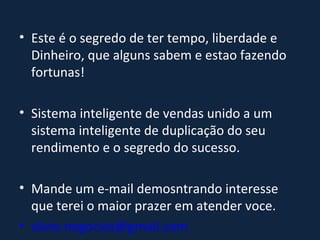 Este é o segredo de ter tempo, liberdade e Dinheiro, que alguns sabem e estao fazendo fortunas! Sistema inteligente de vendas unido a um sistema inteligente de duplicação do seu rendimento e o segredo do sucesso. Mande um e-mail demosntrando interesse que terei o maior prazer em atender voce. [email_address]   