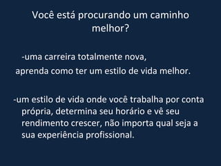 Você está procurando um caminho melhor? -uma carreira totalmente nova, aprenda como ter um estilo de vida melhor. -um estilo de vida onde você trabalha por conta própria, determina seu horário e vê seu rendimento crescer, não importa qual seja a sua experiência profissional. 