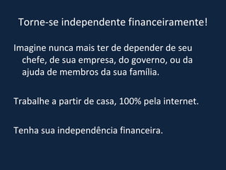 Torne-se independente financeiramente! Imagine nunca mais ter de depender de seu chefe, de sua empresa, do governo, ou da ajuda de membros da sua família.  Trabalhe a partir de casa, 100% pela internet. Tenha sua independência financeira. 