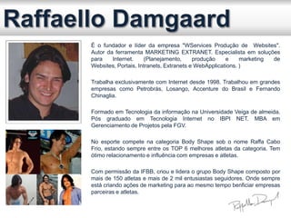 É o fundador e líder da empresa "WServices Produção de Websites".
Autor da ferramenta MARKETING EXTRANET. Especialista em soluções
para Internet. (Planejamento, produção e marketing de
Websites, Portais, Intranets, Extranets e WebApplications. )
Trabalha exclusivamente com Internet desde 1998. Trabalhou em grandes
empresas como Petrobrás, Losango, Accenture do Brasil e Fernando
Chinaglia.
Formado em Tecnologia da informação na Universidade Veiga de almeida.
Pós graduado em Tecnologia Internet no IBPI NET. MBA em
Gerenciamento de Projetos pela FGV.
No esporte compete na categoria Body Shape sob o nome Raffa Cabo
Frio, estando sempre entre os TOP 6 melhores atletas da categoria. Tem
ótimo relacionamento e influência com empresas e atletas.
Com permissão da IFBB, criou e lidera o grupo Body Shape composto por
mais de 150 atletas e mais de 2 mil entusiastas seguidores. Onde sempre
está criando ações de marketing para ao mesmo tempo benficiar empresas
parceiras e atletas.
 