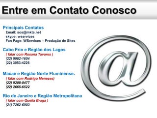 Principais Contatos
Email: sos@mkte.net
skype: wservices
Fan Page: WServices – Produção de Sites
Cabo Frio e Região dos Lagos
( falar com Rosana Tavares )
(22) 9982-1604
(22) 3053-4226
Macaé e Região Norte Fluminense.
( falar com Rodrigo Menezes)
(22) 9208-0477
(22) 2665-6522
Rio de Janeiro e Região Metropolitana
( falar com Queila Braga )
(21) 7262-6903
 