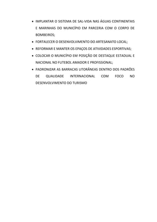  IMPLANTAR O SISTEMA DE SAL-VIDA NAS ÁGUAS CONTINENTAIS
  E MARINHAS DO MUNICÍPIO EM PARCERIA COM O CORPO DE
  BOMBEIROS;
 FORTALECER O DESENVOLVIMENTO DO ARTESANATO LOCAL;
 REFORMAR E MANTER OS EPAÇOS DE ATIVIDADES ESPORTIVAS;
 COLOCAR O MUNICÍPIO EM POSIÇÃO DE DESTAQUE ESTADUAL E
  NACIONAL NO FUTEBOL AMADOR E PROFISSIONAL;
 PADRONIZAR AS BARRACAS LITORÂNEAS DENTRO DOS PADRÕES
  DE   QUALIDADE     INTERNACIONAL    COM      FOCO   NO
  DESENVOLVIMENTO DO TURISMO
 