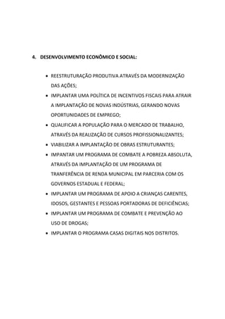 4. DESENVOLVIMENTO ECONÔMICO E SOCIAL:


     REESTRUTURAÇÃO PRODUTIVA ATRAVÉS DA MODERNIZAÇÃO
      DAS AÇÕES;
     IMPLANTAR UMA POLÍTICA DE INCENTIVOS FISCAIS PARA ATRAIR
      A IMPLANTAÇÃO DE NOVAS INDÚSTRIAS, GERANDO NOVAS
      OPORTUNIDADES DE EMPREGO;
     QUALIFICAR A POPULAÇÃO PARA O MERCADO DE TRABALHO,
      ATRAVÉS DA REALIZAÇÃO DE CURSOS PROFISSIONALIZANTES;
     VIABILIZAR A IMPLANTAÇÃO DE OBRAS ESTRUTURANTES;
     IMPANTAR UM PROGRAMA DE COMBATE A POBREZA ABSOLUTA,
      ATRAVÉS DA IMPLANTAÇÃO DE UM PROGRAMA DE
      TRANFERÊNCIA DE RENDA MUNICIPAL EM PARCERIA COM OS
      GOVERNOS ESTADUAL E FEDERAL;
     IMPLANTAR UM PROGRAMA DE APOIO A CRIANÇAS CARENTES,
      IDOSOS, GESTANTES E PESSOAS PORTADORAS DE DEFICIÊNCIAS;
     IMPLANTAR UM PROGRAMA DE COMBATE E PREVENÇÃO AO
      USO DE DROGAS;
     IMPLANTAR O PROGRAMA CASAS DIGITAIS NOS DISTRITOS.
 