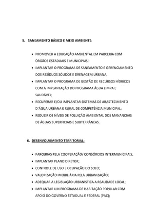 5. SANEAMENTO BÁSICO E MEIO AMBIENTE:


     PROMOVER A EDUCAÇÃO AMBIENTAL EM PARCERIA COM
      ÓRGÃOS ESTADUAIS E MUNICIPAIS;
     IMPLANTAR O PROGRAMA DE SANEAMENTO E GERENCIAMENTO
      DOS RESÍDUOS SÓLIDOS E DRENAGEM URBANA;
     IMPLANTAR O PROGRAMA DE GESTÃO DE RECURSOS HÍDRICOS
      COM A IMPLANTAÇÃO DO PROGRAMA ÁGUA LIMPA E
      SAUDÁVEL;
     RECUPERAR E/OU IMPLANTAR SISTEMAS DE ABASTECIMENTO
      D´ÁGUA URBANA E RURAL DE COMPETÊNCIA MUNICIPAL;
     REDUZIR OS NÍVEIS DE POLUIÇÃO AMBIENTAL DOS MANANCIAIS
      DE ÁGUAS SUPERFICIAIS E SUBTERRÂNEAS.




  6. DESENVOLVIMENTO TERRITORIAL:


     PARCERIAS PELA COOPERAÇÃO/ CONSÓRCIOS INTERMUNICIPAIS;
     IMPLANTAR PLANO DIRETOR;
     CONTROLE DE USO E OCUPAÇÃO DO SOLO;
     VALORIZAÇÃO IMOBILIÁRIA PELA URBANIZAÇÃO;
     ADEQUAR A LEGISLAÇÃO URBANÍSTICA A REALIDADE LOCAL;
     IMPLANTAR UM PROGRAMA DE HABITAÇÃO POPULAR COM
      APOIO DO GOVERNO ESTADUAL E FEDERAL (PAC);
 